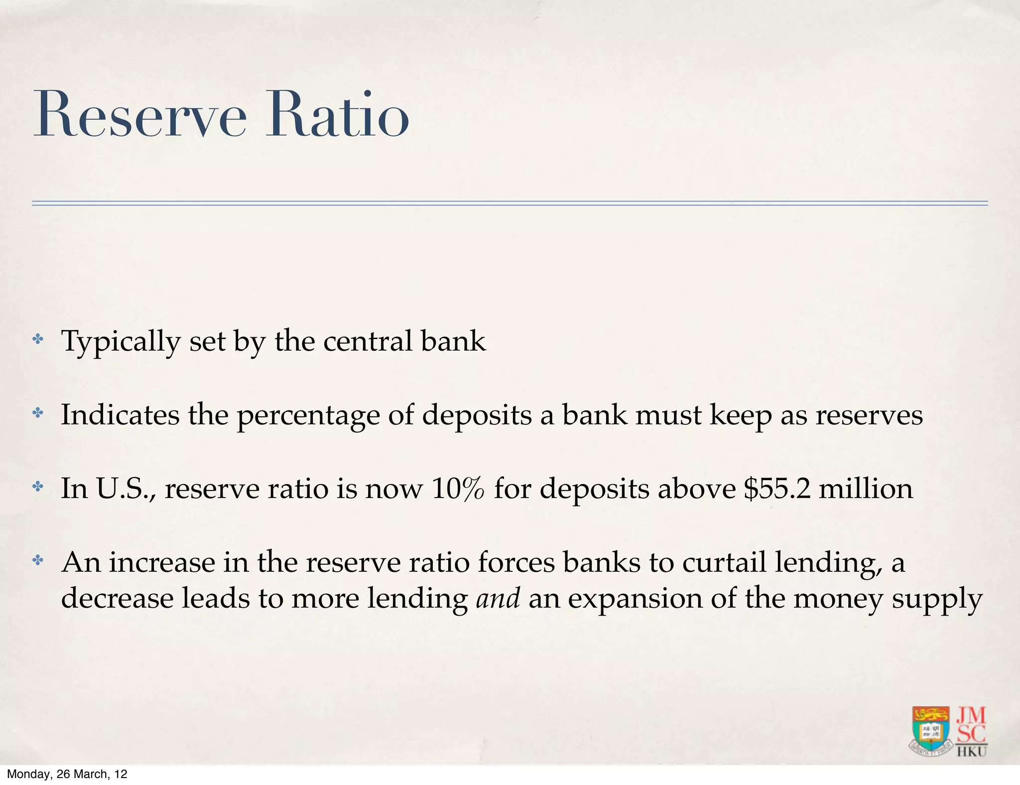 Reserve Ratio


    ✤   Typically set by the central bank

    ✤   Indicates the percentage of deposits a bank must keep as reserves

    ✤   In U.S., reserve ratio is now 10% for deposits above $55.2 million

    ✤   An increase in the reserve ratio forces banks to curtail lending, a
        decrease leads to more lending and an expansion of the money supply




Monday, 26 March, 12
 