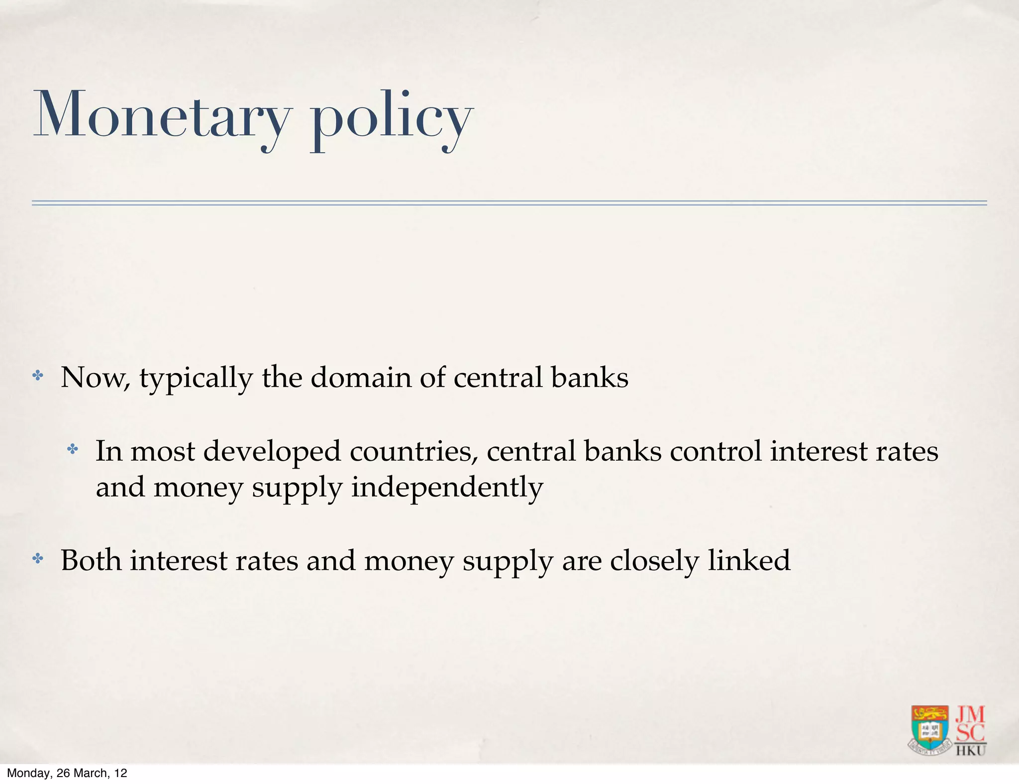 Monetary policy


    ✤   Now, typically the domain of central banks

         ✤    In most developed countries, central banks control interest rates
              and money supply independently

    ✤   Both interest rates and money supply are closely linked




Monday, 26 March, 12
 