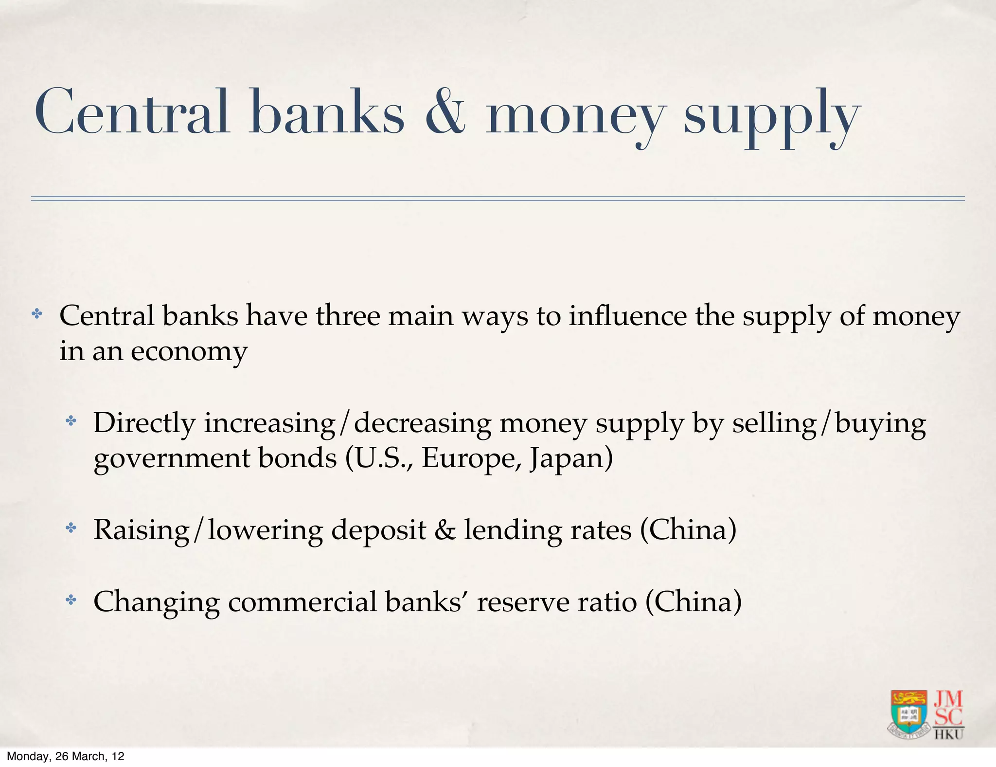 Central banks & money supply

    ✤   Central banks have three main ways to inﬂuence the supply of money
        in an economy

         ✤    Directly increasing/decreasing money supply by selling/buying
              government bonds (U.S., Europe, Japan)

         ✤    Raising/lowering deposit & lending rates (China)

         ✤    Changing commercial banks’ reserve ratio (China)




Monday, 26 March, 12
 