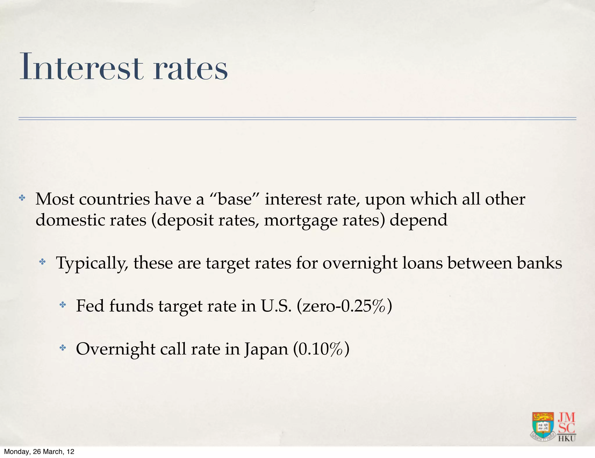 Interest rates


    ✤   Most countries have a “base” interest rate, upon which all other
        domestic rates (deposit rates, mortgage rates) depend

         ✤    Typically, these are target rates for overnight loans between banks

               ✤       Fed funds target rate in U.S. (zero-0.25%)

               ✤       Overnight call rate in Japan (0.10%)




Monday, 26 March, 12
 