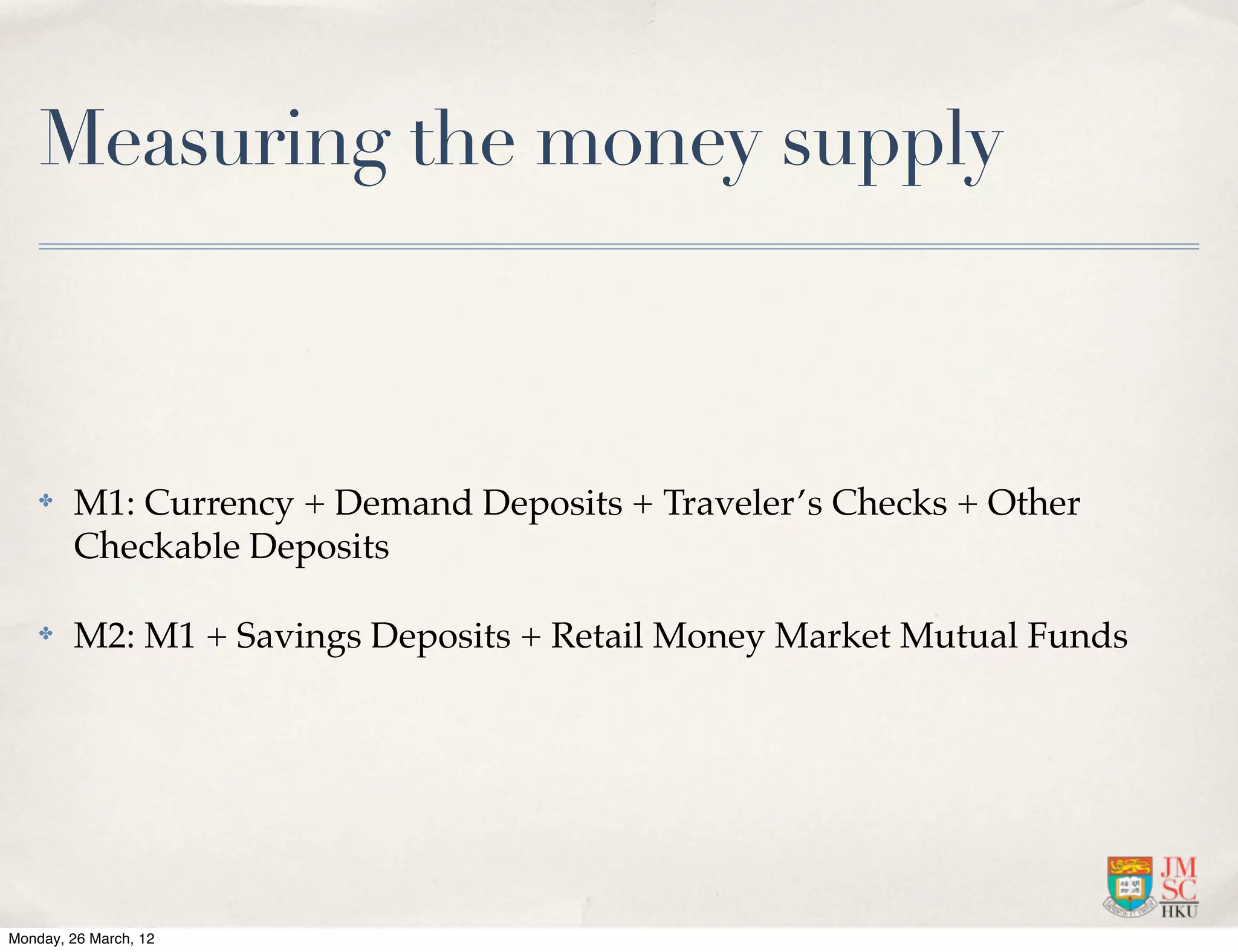 Measuring the money supply



    ✤   M1: Currency + Demand Deposits + Traveler’s Checks + Other
        Checkable Deposits

    ✤   M2: M1 + Savings Deposits + Retail Money Market Mutual Funds




Monday, 26 March, 12
 