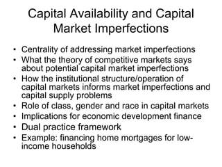Capital Availability and Capital
       Market Imperfections
• Centrality of addressing market imperfections
• What the theory of competitive markets says
  about potential capital market imperfections
• How the institutional structure/operation of
  capital markets informs market imperfections and
  capital supply problems
• Role of class, gender and race in capital markets
• Implications for economic development finance
• Dual practice framework
• Example: financing home mortgages for low-
  income households
 