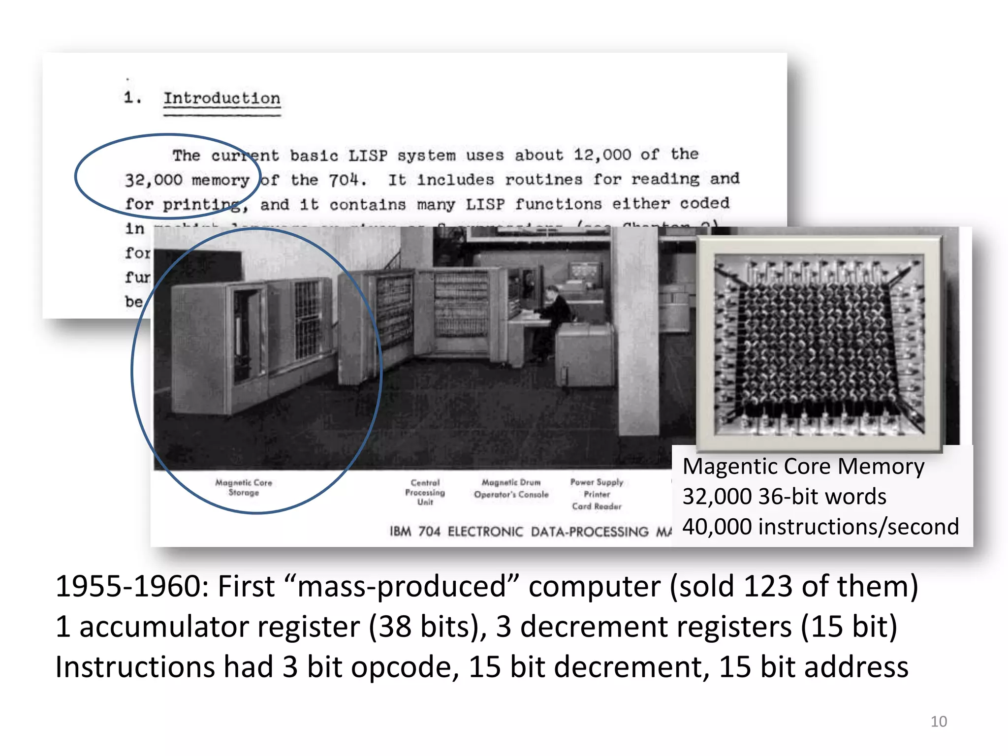 10
1955-1960: First “mass-produced” computer (sold 123 of them)
1 accumulator register (38 bits), 3 decrement registers (15 bit)
Instructions had 3 bit opcode, 15 bit decrement, 15 bit address
Magentic Core Memory
32,000 36-bit words
40,000 instructions/second
 