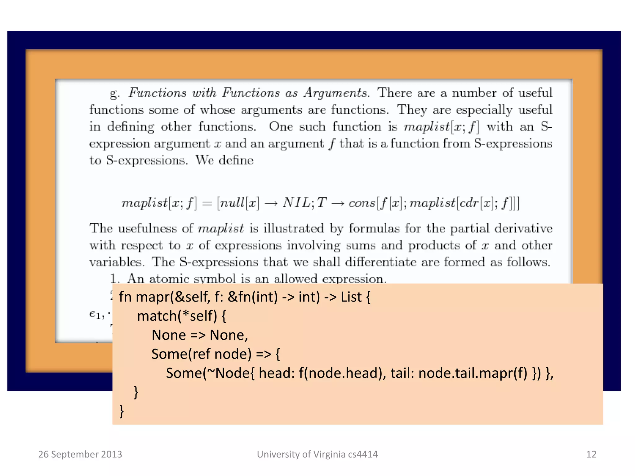 26 September 2013 University of Virginia cs4414 12
fn mapr(&self, f: &fn(int) -> int) -> List {
match(*self) {
None => None,
Some(ref node) => {
Some(~Node{ head: f(node.head), tail: node.tail.mapr(f) }) },
}
}
 