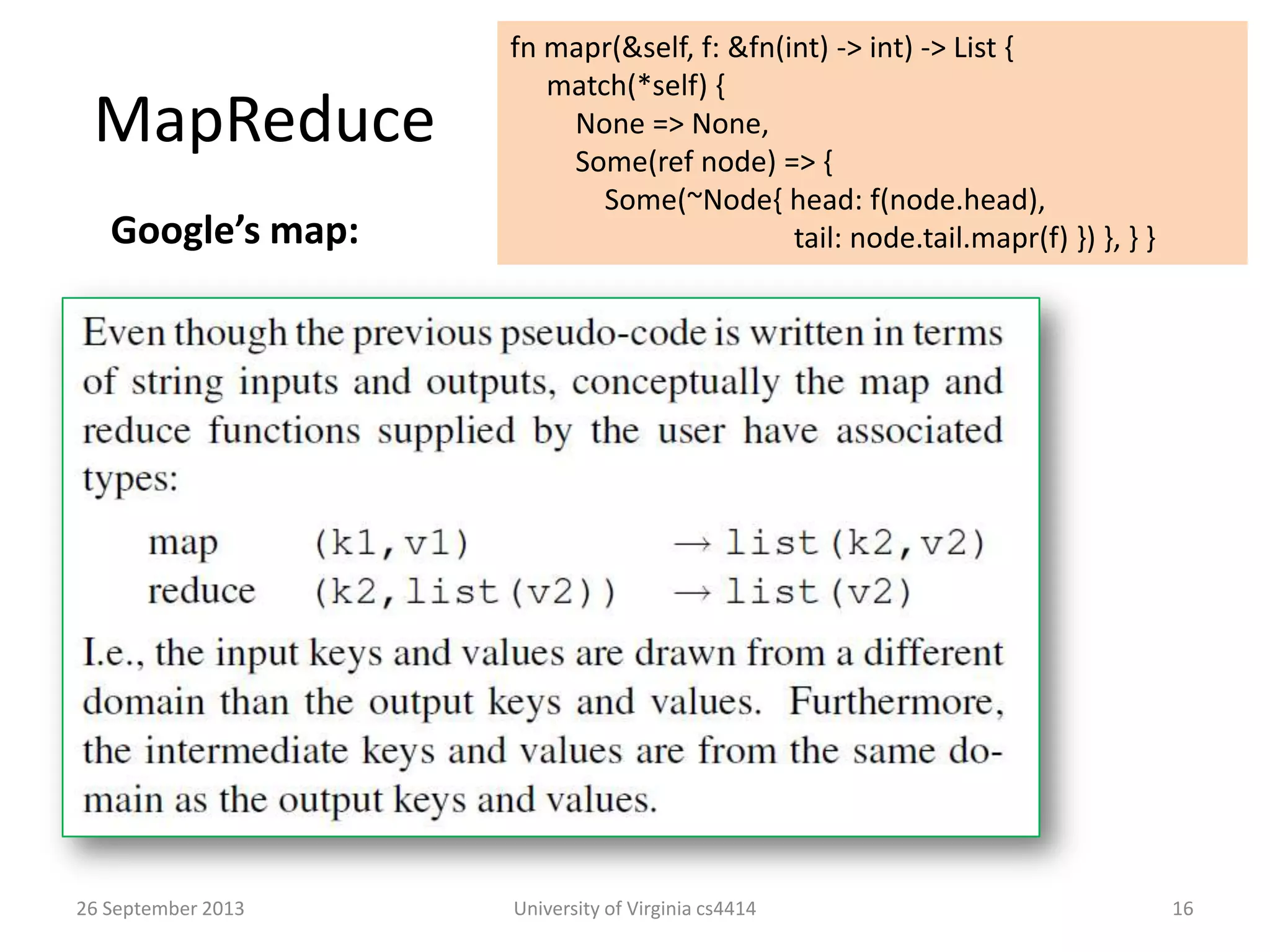 MapReduce
26 September 2013 University of Virginia cs4414 16
Google’s map:
fn mapr(&self, f: &fn(int) -> int) -> List {
match(*self) {
None => None,
Some(ref node) => {
Some(~Node{ head: f(node.head),
tail: node.tail.mapr(f) }) }, } }
 