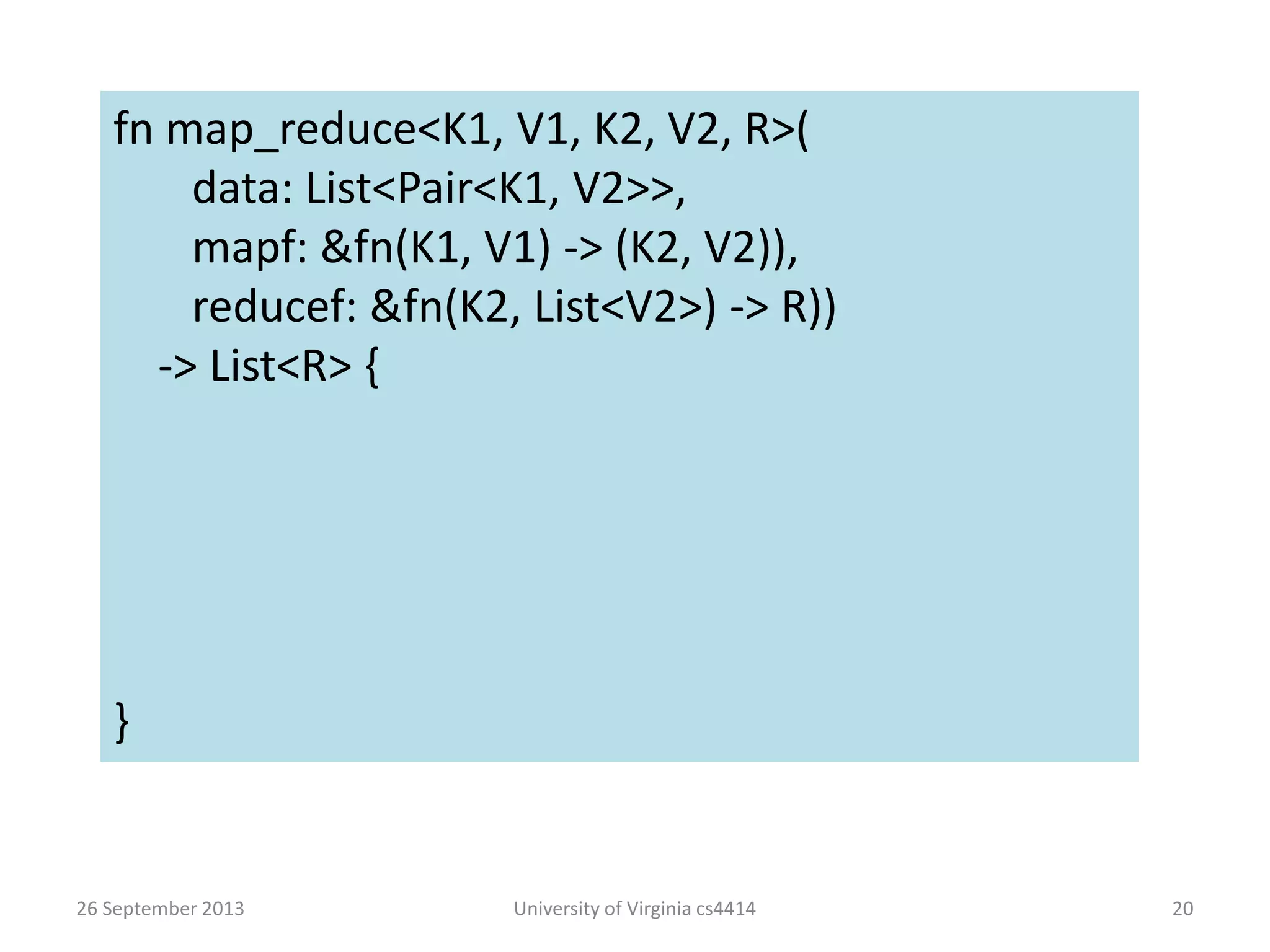 26 September 2013 University of Virginia cs4414 20
fn map_reduce<K1, V1, K2, V2, R>(
data: List<Pair<K1, V2>>,
mapf: &fn(K1, V1) -> (K2, V2)),
reducef: &fn(K2, List<V2>) -> R))
-> List<R> {
}
 