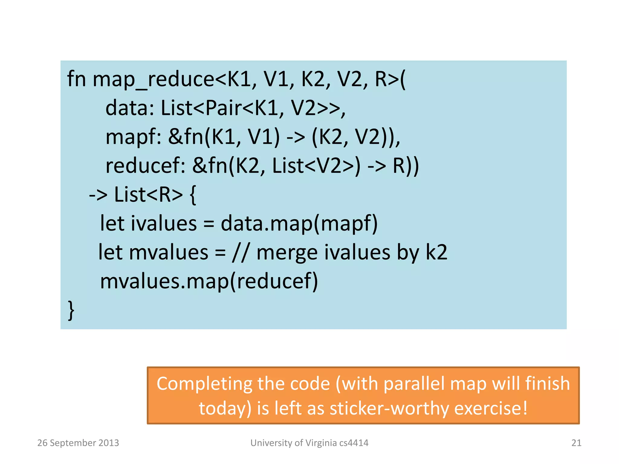 26 September 2013 University of Virginia cs4414 21
fn map_reduce<K1, V1, K2, V2, R>(
data: List<Pair<K1, V2>>,
mapf: &fn(K1, V1) -> (K2, V2)),
reducef: &fn(K2, List<V2>) -> R))
-> List<R> {
let ivalues = data.map(mapf)
let mvalues = // merge ivalues by k2
mvalues.map(reducef)
}
Completing the code (with parallel map will finish
today) is left as sticker-worthy exercise!
 