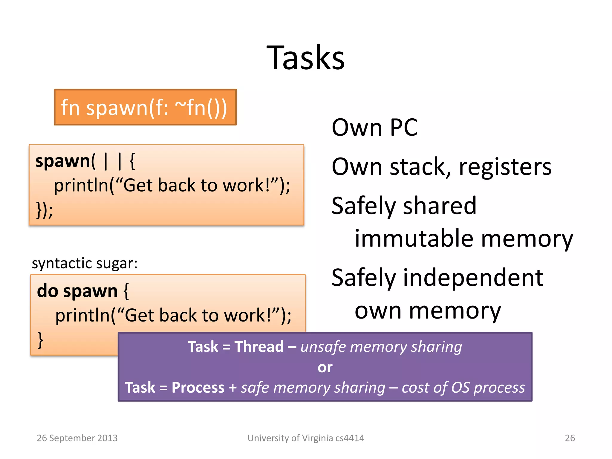 Tasks
Own PC
Own stack, registers
Safely shared
immutable memory
Safely independent
own memory
26 September 2013 University of Virginia cs4414 26
fn spawn(f: ~fn())
spawn( | | {
println(“Get back to work!”);
});
do spawn {
println(“Get back to work!”);
}
syntactic sugar:
Task = Thread – unsafe memory sharing
or
Task = Process + safe memory sharing – cost of OS process
 