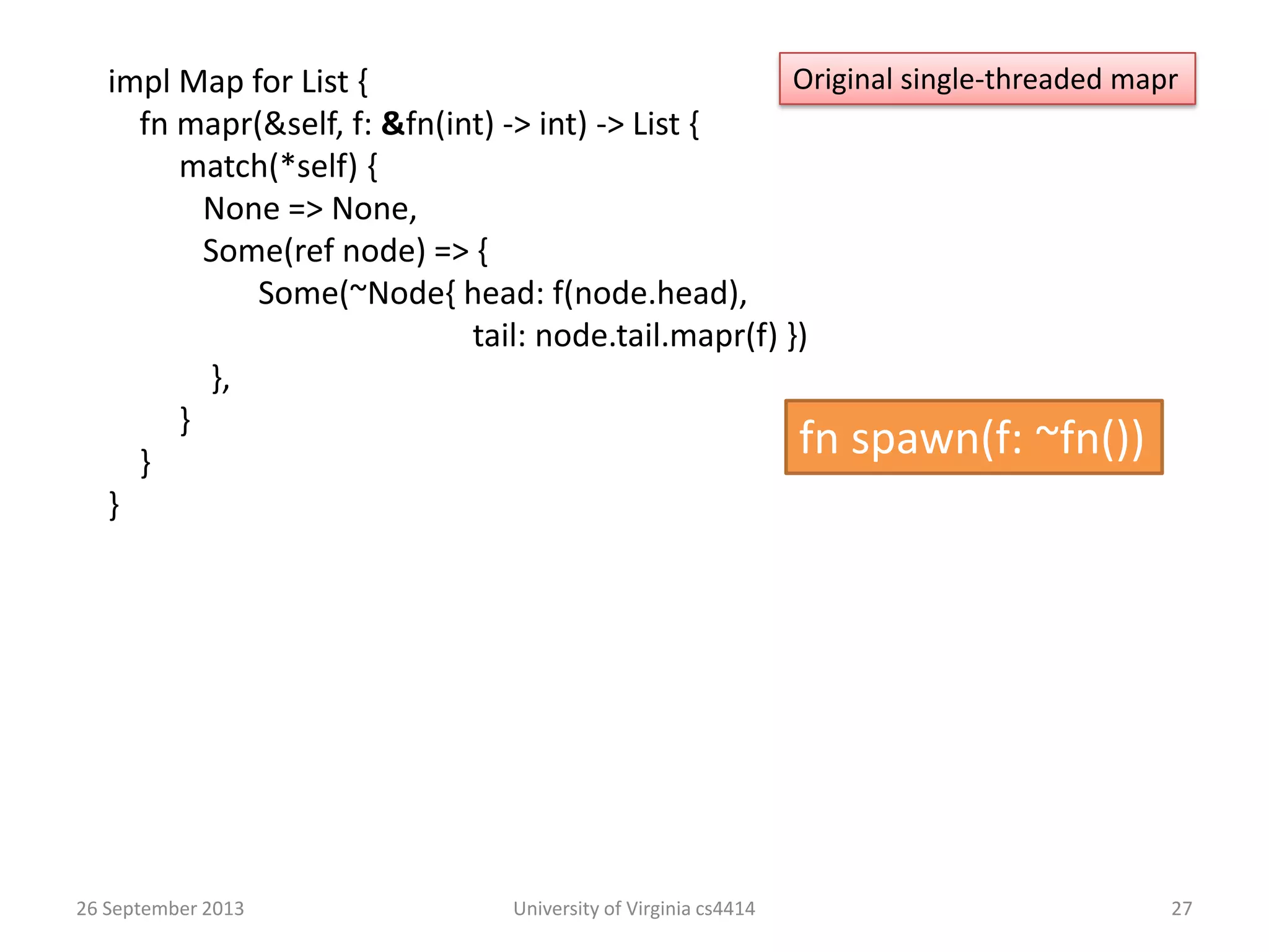 26 September 2013 University of Virginia cs4414 27
impl Map for List {
fn mapr(&self, f: &fn(int) -> int) -> List {
match(*self) {
None => None,
Some(ref node) => {
Some(~Node{ head: f(node.head),
tail: node.tail.mapr(f) })
},
}
}
}
Original single-threaded mapr
fn spawn(f: ~fn())
 