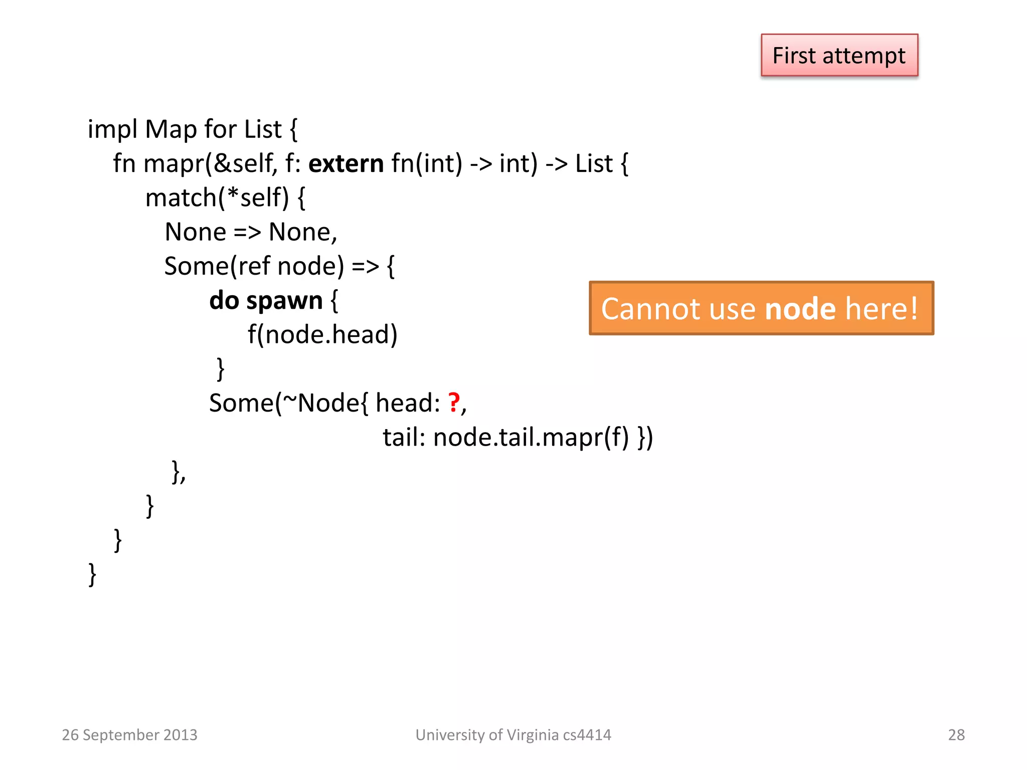 26 September 2013 University of Virginia cs4414 28
impl Map for List {
fn mapr(&self, f: extern fn(int) -> int) -> List {
match(*self) {
None => None,
Some(ref node) => {
do spawn {
f(node.head)
}
Some(~Node{ head: ?,
tail: node.tail.mapr(f) })
},
}
}
}
First attempt
Cannot use node here!
 