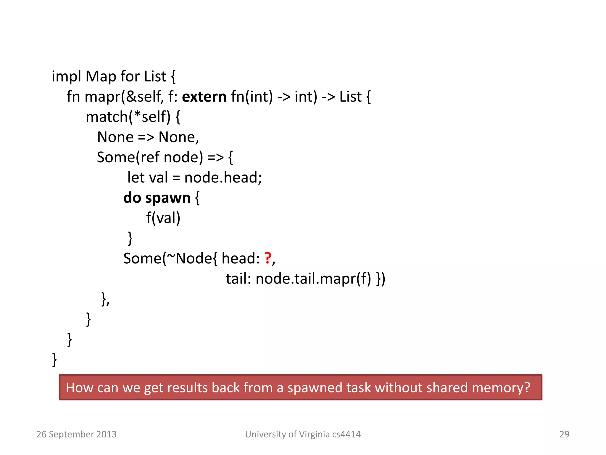 26 September 2013 University of Virginia cs4414 29
impl Map for List {
fn mapr(&self, f: extern fn(int) -> int) -> List {
match(*self) {
None => None,
Some(ref node) => {
let val = node.head;
do spawn {
f(val)
}
Some(~Node{ head: ?,
tail: node.tail.mapr(f) })
},
}
}
}
How can we get results back from a spawned task without shared memory?
 