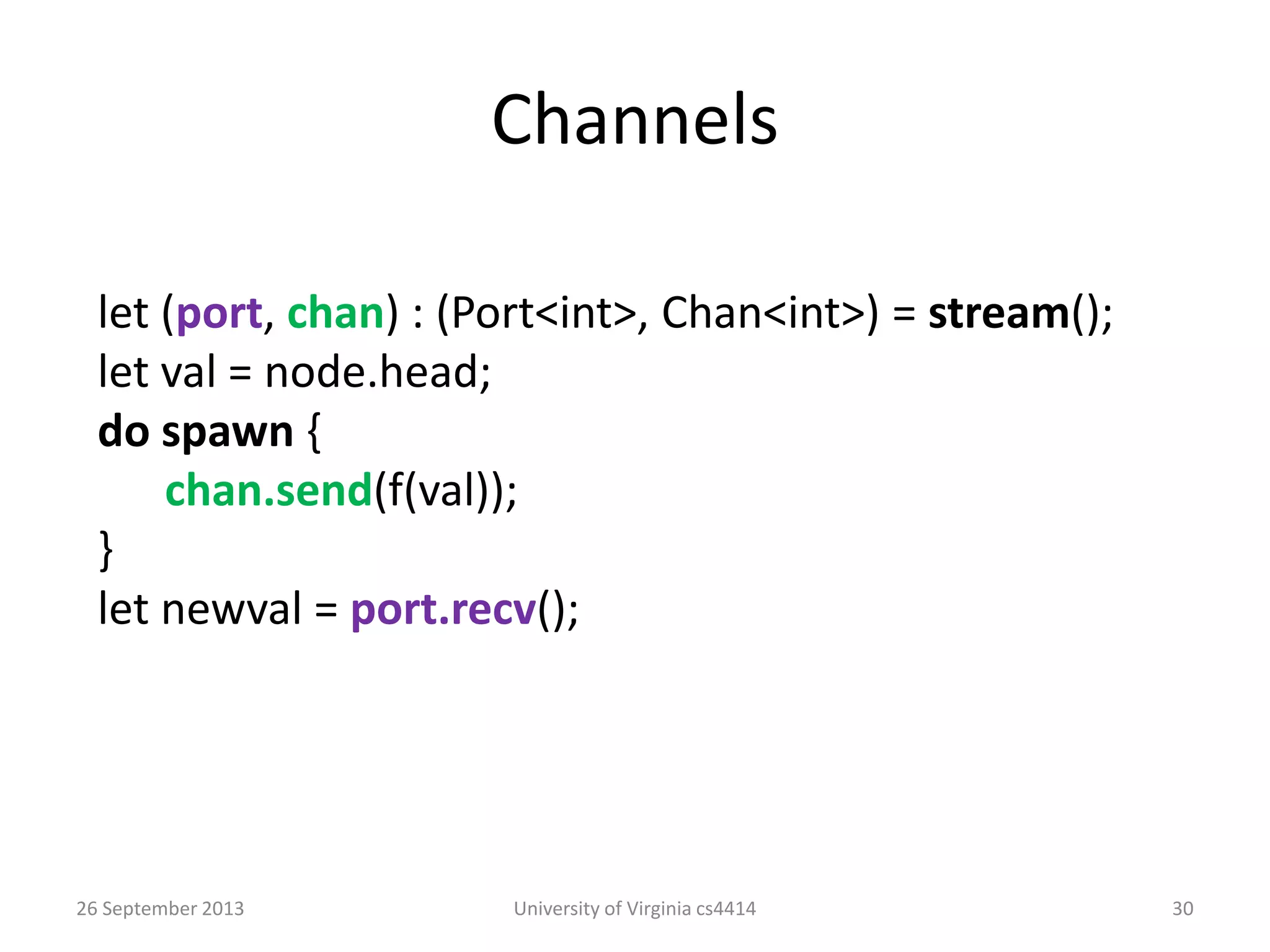 Channels
26 September 2013 University of Virginia cs4414 30
let (port, chan) : (Port<int>, Chan<int>) = stream();
let val = node.head;
do spawn {
chan.send(f(val));
}
let newval = port.recv();
 