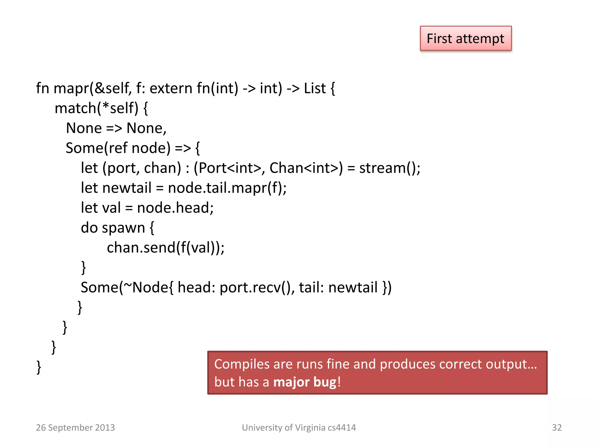 26 September 2013 University of Virginia cs4414 32
First attempt
fn mapr(&self, f: extern fn(int) -> int) -> List {
match(*self) {
None => None,
Some(ref node) => {
let (port, chan) : (Port<int>, Chan<int>) = stream();
let newtail = node.tail.mapr(f);
let val = node.head;
do spawn {
chan.send(f(val));
}
Some(~Node{ head: port.recv(), tail: newtail })
}
}
}
} Compiles are runs fine and produces correct output…
but has a major bug!
 