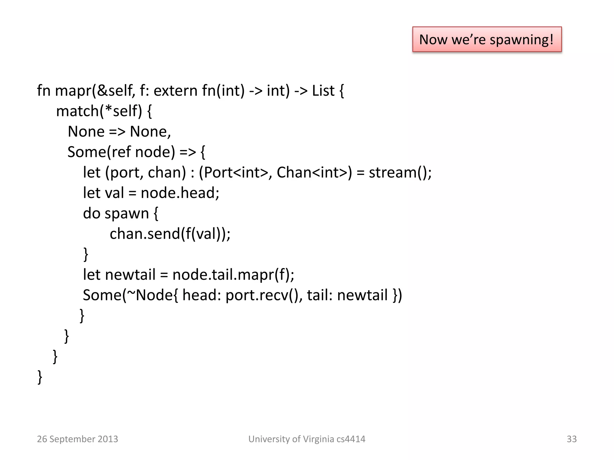26 September 2013 University of Virginia cs4414 33
Now we’re spawning!
fn mapr(&self, f: extern fn(int) -> int) -> List {
match(*self) {
None => None,
Some(ref node) => {
let (port, chan) : (Port<int>, Chan<int>) = stream();
let val = node.head;
do spawn {
chan.send(f(val));
}
let newtail = node.tail.mapr(f);
Some(~Node{ head: port.recv(), tail: newtail })
}
}
}
}
 