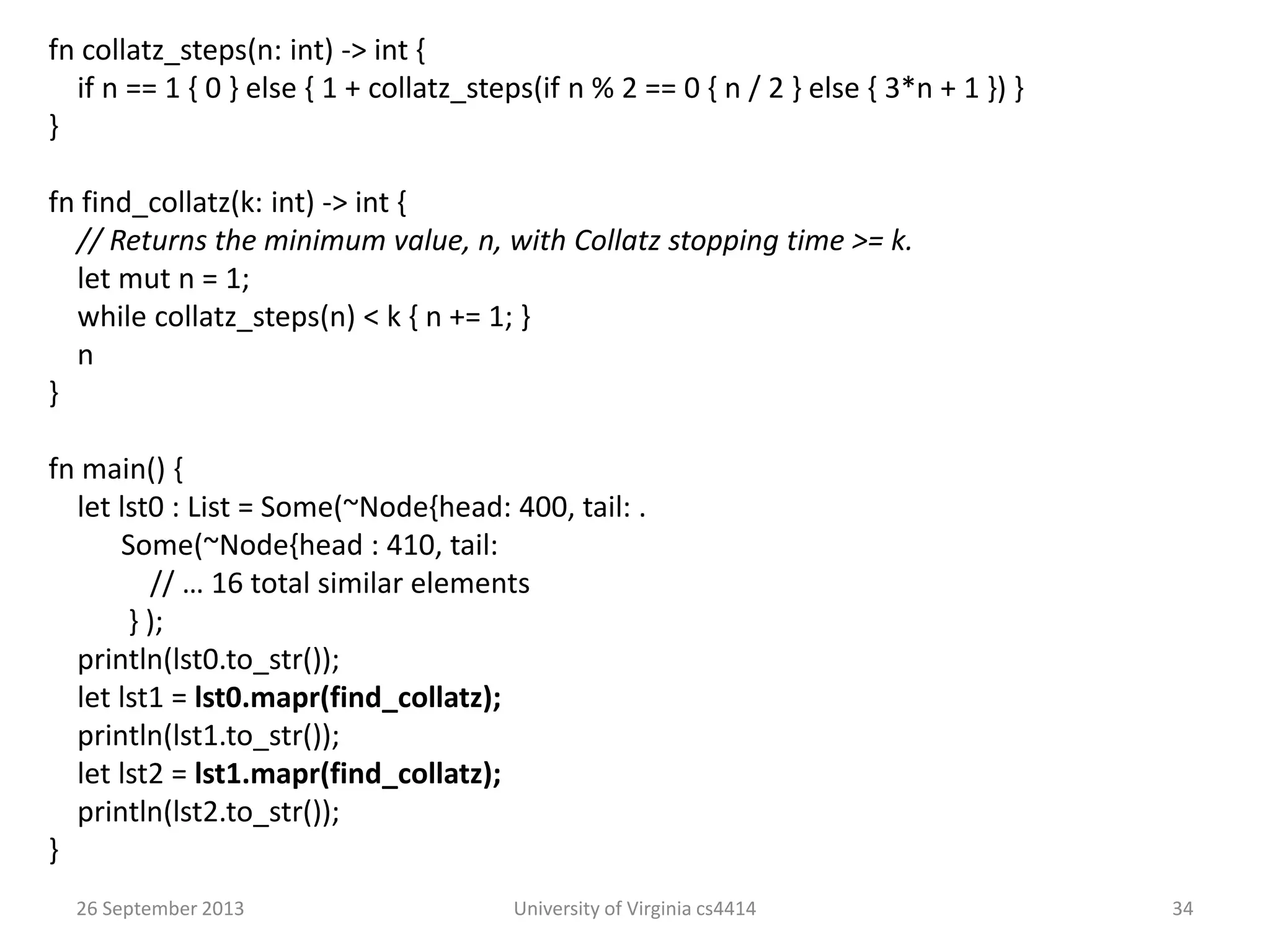 26 September 2013 University of Virginia cs4414 34
fn collatz_steps(n: int) -> int {
if n == 1 { 0 } else { 1 + collatz_steps(if n % 2 == 0 { n / 2 } else { 3*n + 1 }) }
}
fn find_collatz(k: int) -> int {
// Returns the minimum value, n, with Collatz stopping time >= k.
let mut n = 1;
while collatz_steps(n) < k { n += 1; }
n
}
fn main() {
let lst0 : List = Some(~Node{head: 400, tail: .
Some(~Node{head : 410, tail:
// … 16 total similar elements
} );
println(lst0.to_str());
let lst1 = lst0.mapr(find_collatz);
println(lst1.to_str());
let lst2 = lst1.mapr(find_collatz);
println(lst2.to_str());
}
 
