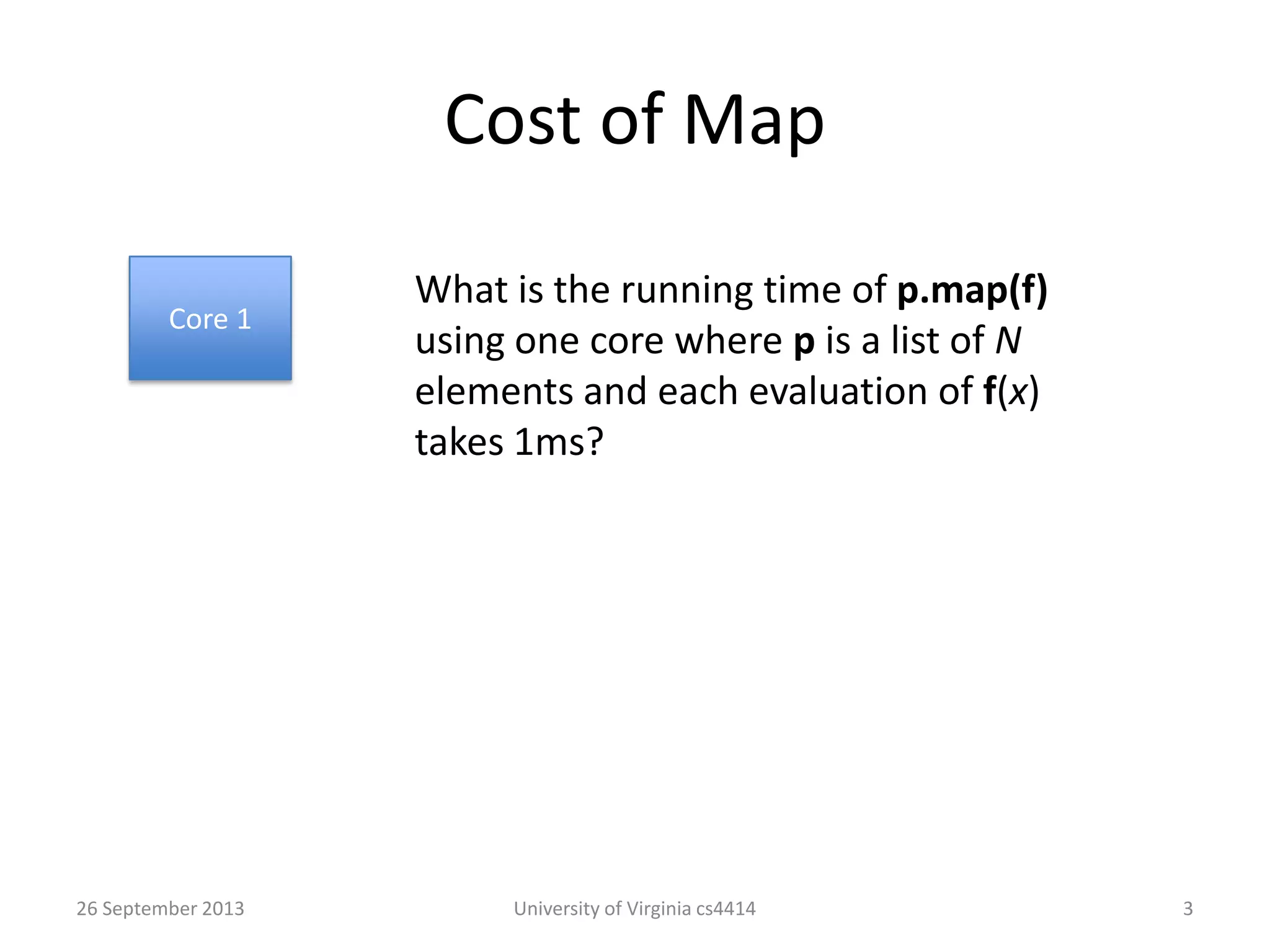 Cost of Map
26 September 2013 University of Virginia cs4414 3
Core 1
What is the running time of p.map(f)
using one core where p is a list of N
elements and each evaluation of f(x)
takes 1ms?
 