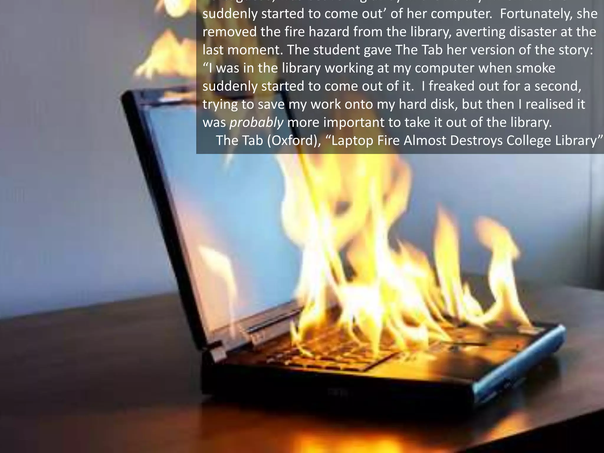 26 September 2013 University of Virginia cs4414 40
Portuguese, was beavering away in the library when ‘smoke
suddenly started to come out’ of her computer. Fortunately, she
removed the fire hazard from the library, averting disaster at the
last moment. The student gave The Tab her version of the story:
“I was in the library working at my computer when smoke
suddenly started to come out of it. I freaked out for a second,
trying to save my work onto my hard disk, but then I realised it
was probably more important to take it out of the library.
The Tab (Oxford), “Laptop Fire Almost Destroys College Library”
 