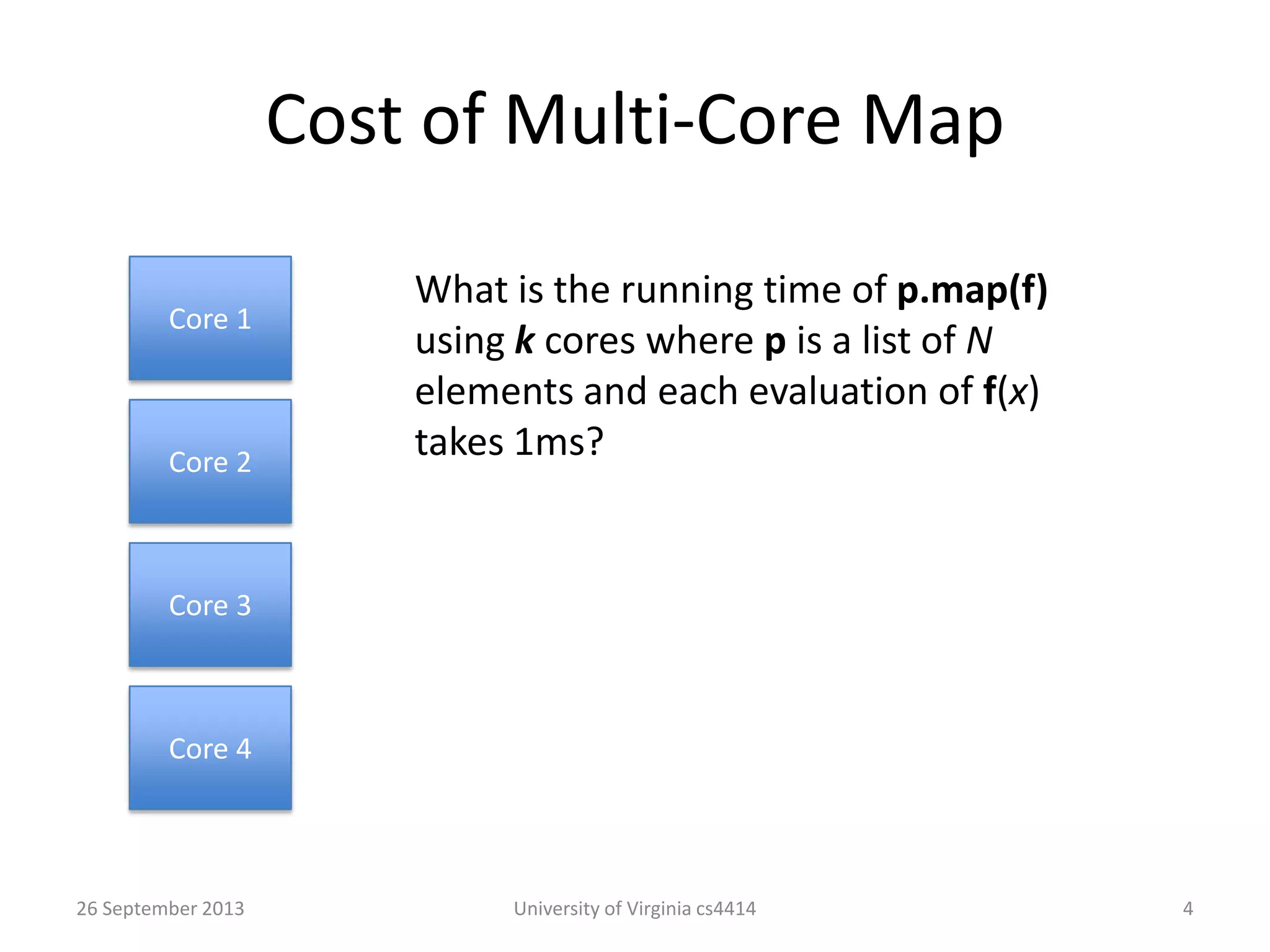 Cost of Multi-Core Map
26 September 2013 University of Virginia cs4414 4
Core 1
Core 3
Core 2
Core 4
What is the running time of p.map(f)
using k cores where p is a list of N
elements and each evaluation of f(x)
takes 1ms?
 