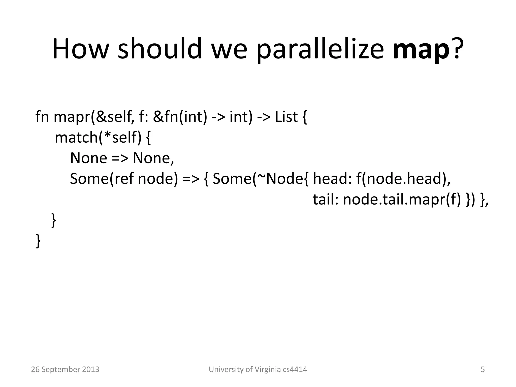 How should we parallelize map?
26 September 2013 University of Virginia cs4414 5
fn mapr(&self, f: &fn(int) -> int) -> List {
match(*self) {
None => None,
Some(ref node) => { Some(~Node{ head: f(node.head),
tail: node.tail.mapr(f) }) },
}
}
 