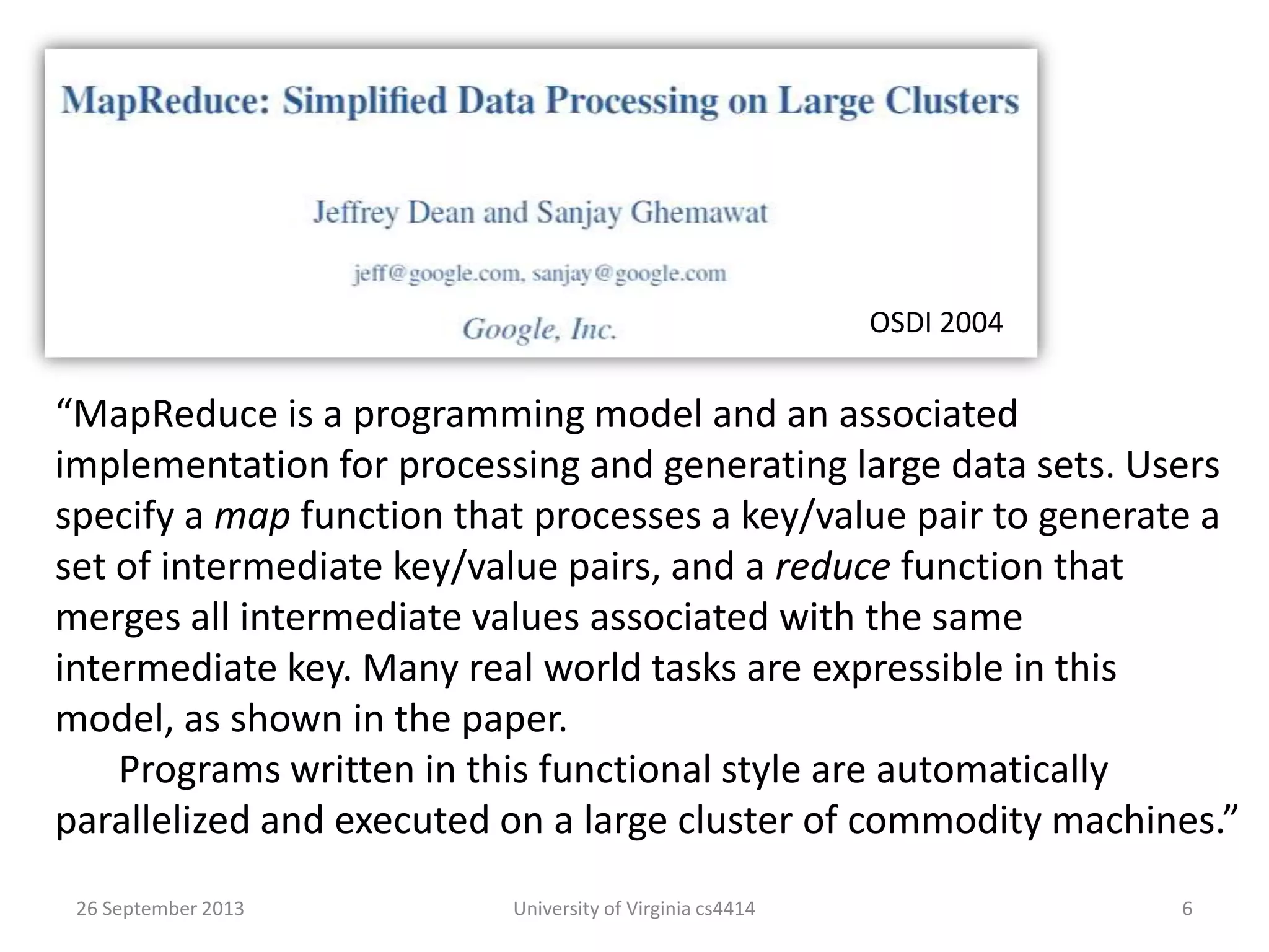 26 September 2013 University of Virginia cs4414 6
“MapReduce is a programming model and an associated
implementation for processing and generating large data sets. Users
specify a map function that processes a key/value pair to generate a
set of intermediate key/value pairs, and a reduce function that
merges all intermediate values associated with the same
intermediate key. Many real world tasks are expressible in this
model, as shown in the paper.
Programs written in this functional style are automatically
parallelized and executed on a large cluster of commodity machines.”
OSDI 2004
 