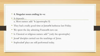 • 4. Singular noun ending in –s:
• It depends…
a. Most names: add 's (apostrophe S)
• They had a really good time at James’s barbecue last Friday.
• We spent the day admiring Frances’s new car.
• b. Classical or religious names: add ' (only the apostrophe)
• Jesus’ disciples carried out the teachings of Jesus.
• Sophocles’ plays are still performed today.
 