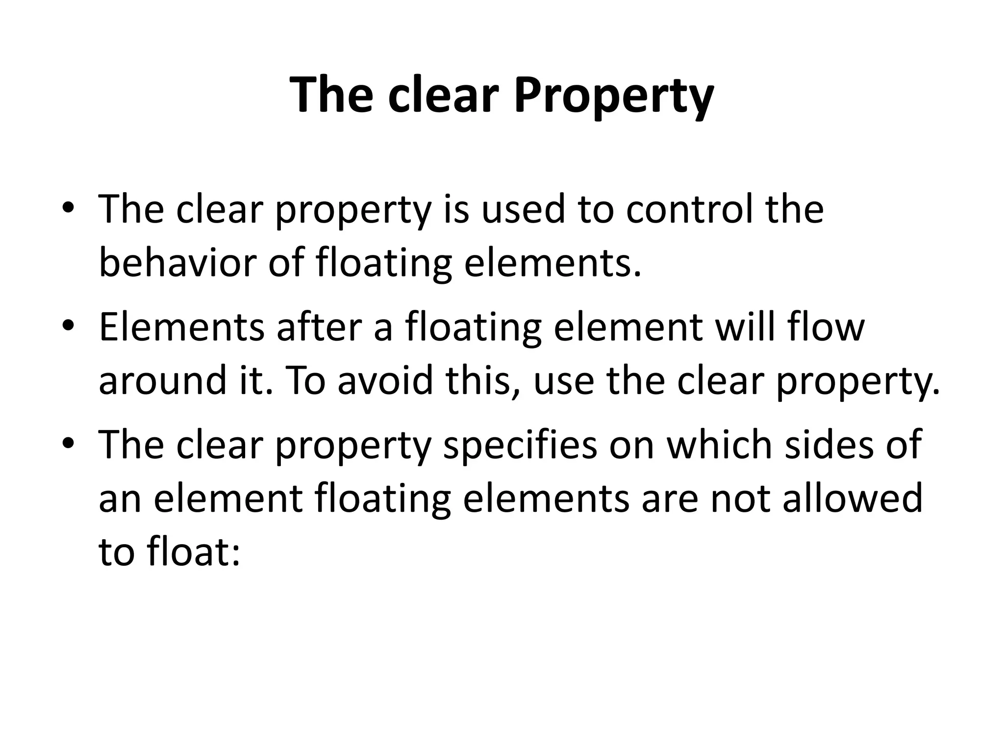 The clear Property • The clear property is used to control the behavior of floating elements. • Elements after a floating element will flow around it. To avoid this, use the clear property. • The clear property specifies on which sides of an element floating elements are not allowed to float: 