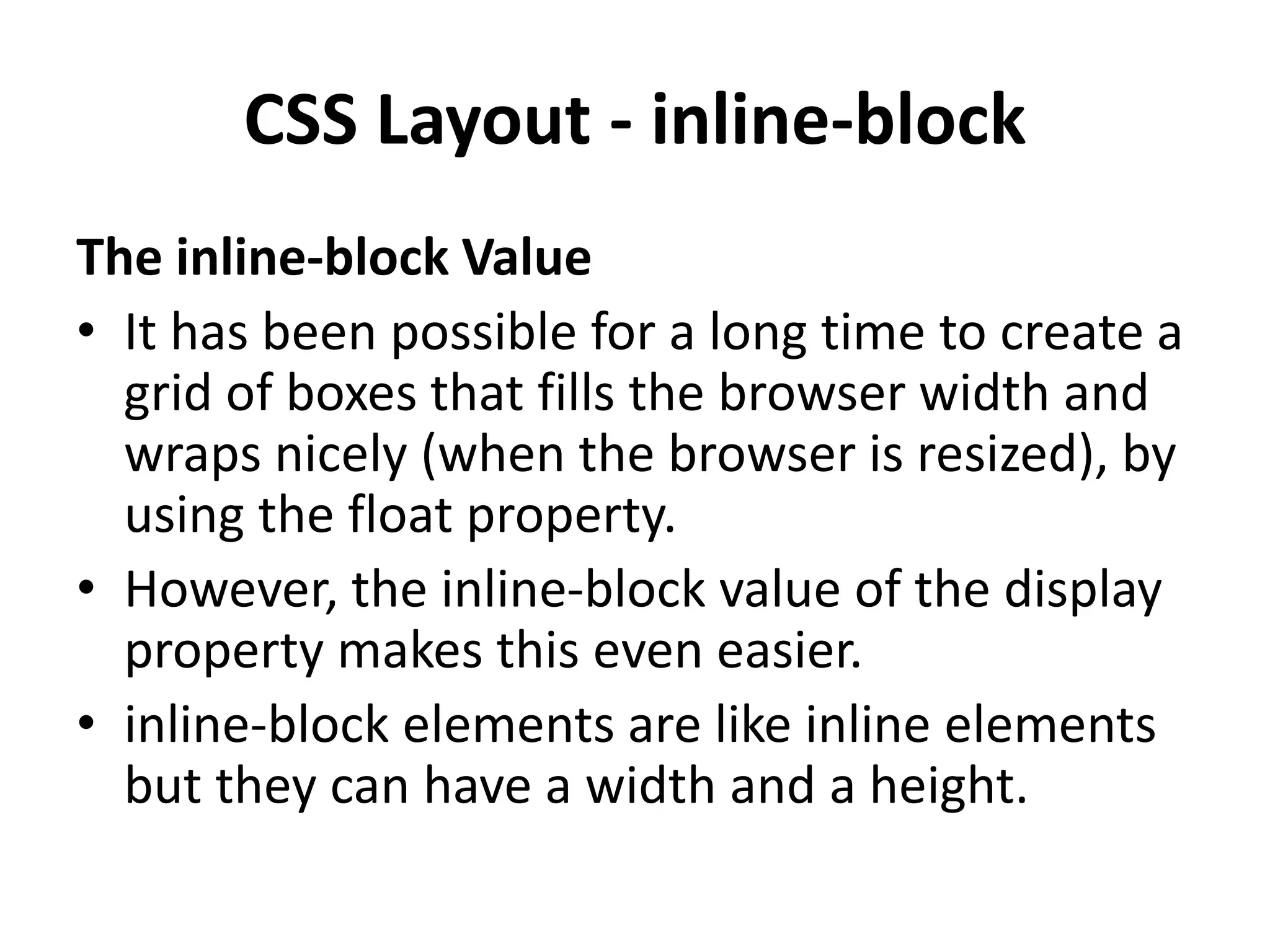 CSS Layout - inline-block The inline-block Value • It has been possible for a long time to create a grid of boxes that fills the browser width and wraps nicely (when the browser is resized), by using the float property. • However, the inline-block value of the display property makes this even easier. • inline-block elements are like inline elements but they can have a width and a height. 
