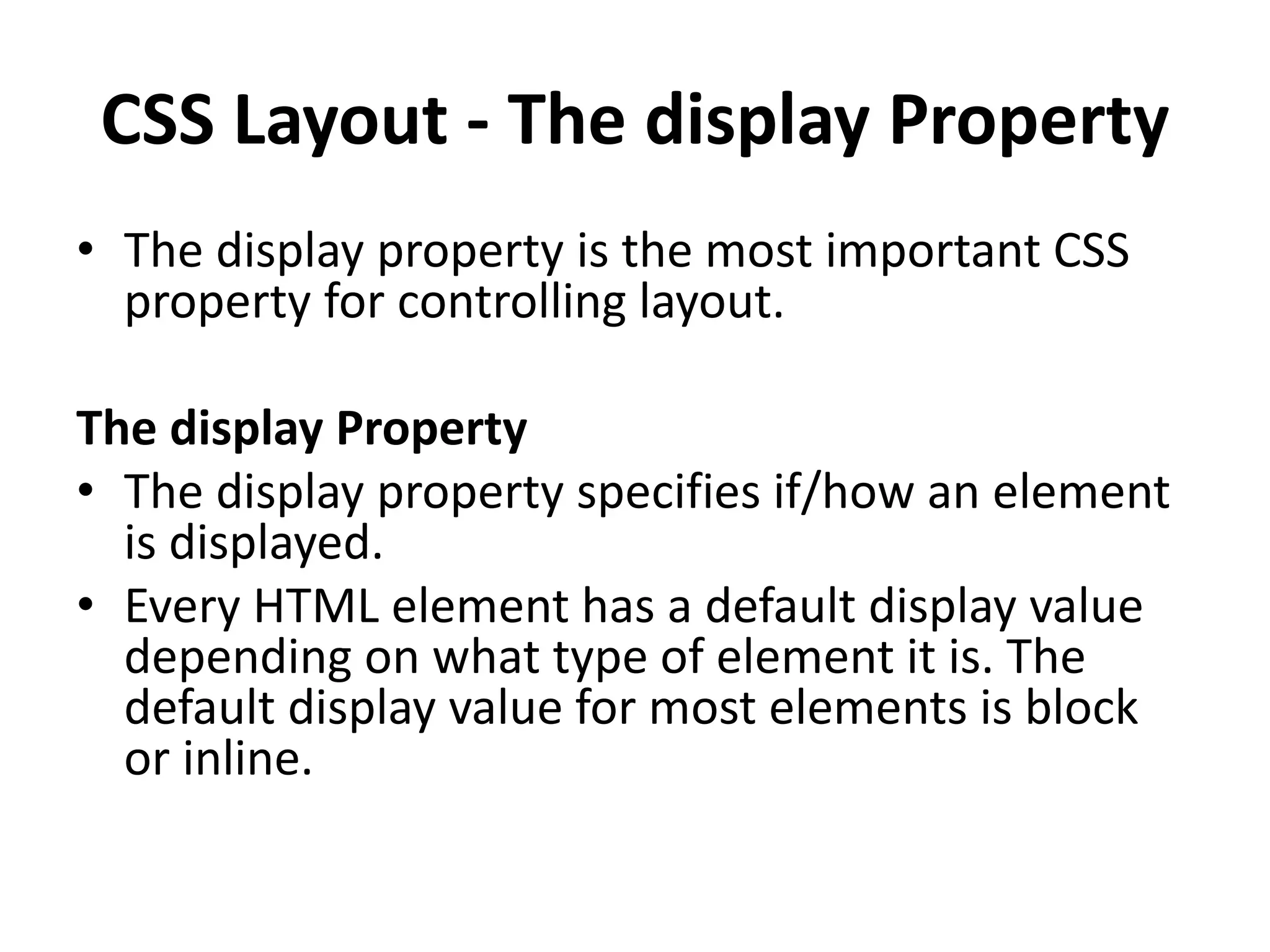 CSS Layout - The display Property • The display property is the most important CSS property for controlling layout. The display Property • The display property specifies if/how an element is displayed. • Every HTML element has a default display value depending on what type of element it is. The default display value for most elements is block or inline. 