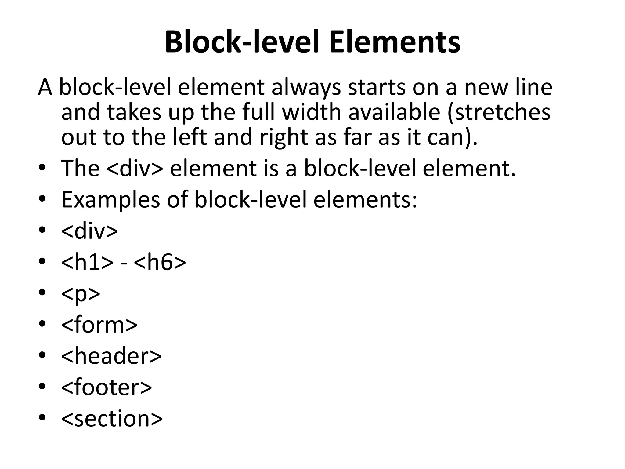 Block-level Elements A block-level element always starts on a new line and takes up the full width available (stretches out to the left and right as far as it can). • The <div> element is a block-level element. • Examples of block-level elements: • <div> • <h1> - <h6> • <p> • <form> • <header> • <footer> • <section> 