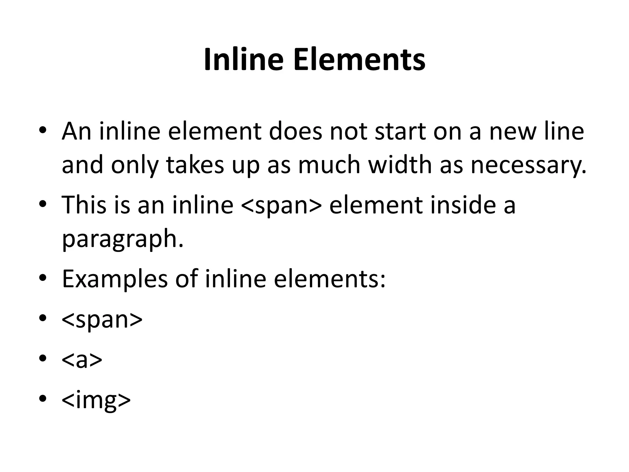 Inline Elements • An inline element does not start on a new line and only takes up as much width as necessary. • This is an inline <span> element inside a paragraph. • Examples of inline elements: • <span> • <a> • <img> 