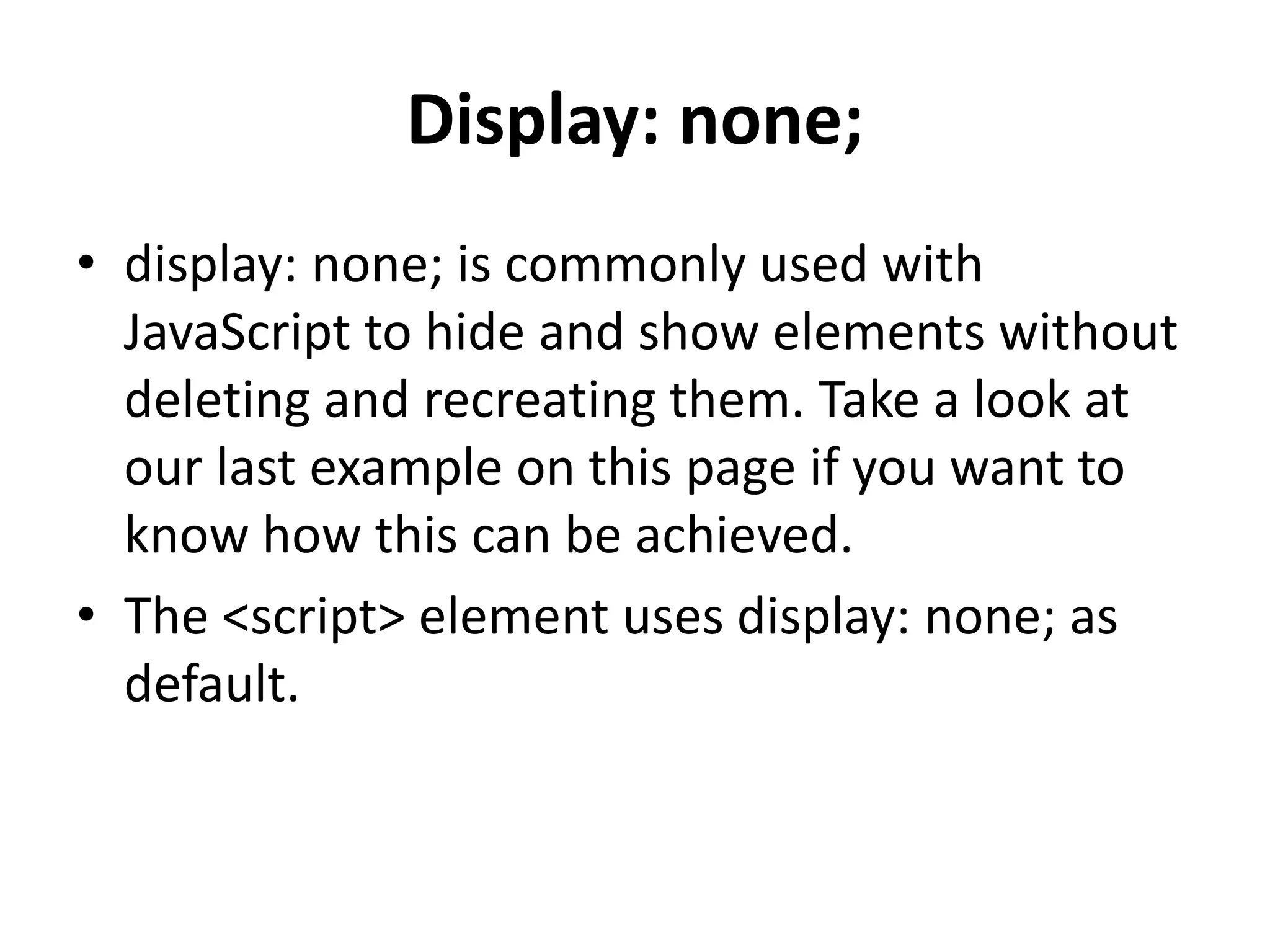 Display: none; • display: none; is commonly used with JavaScript to hide and show elements without deleting and recreating them. Take a look at our last example on this page if you want to know how this can be achieved. • The <script> element uses display: none; as default. 