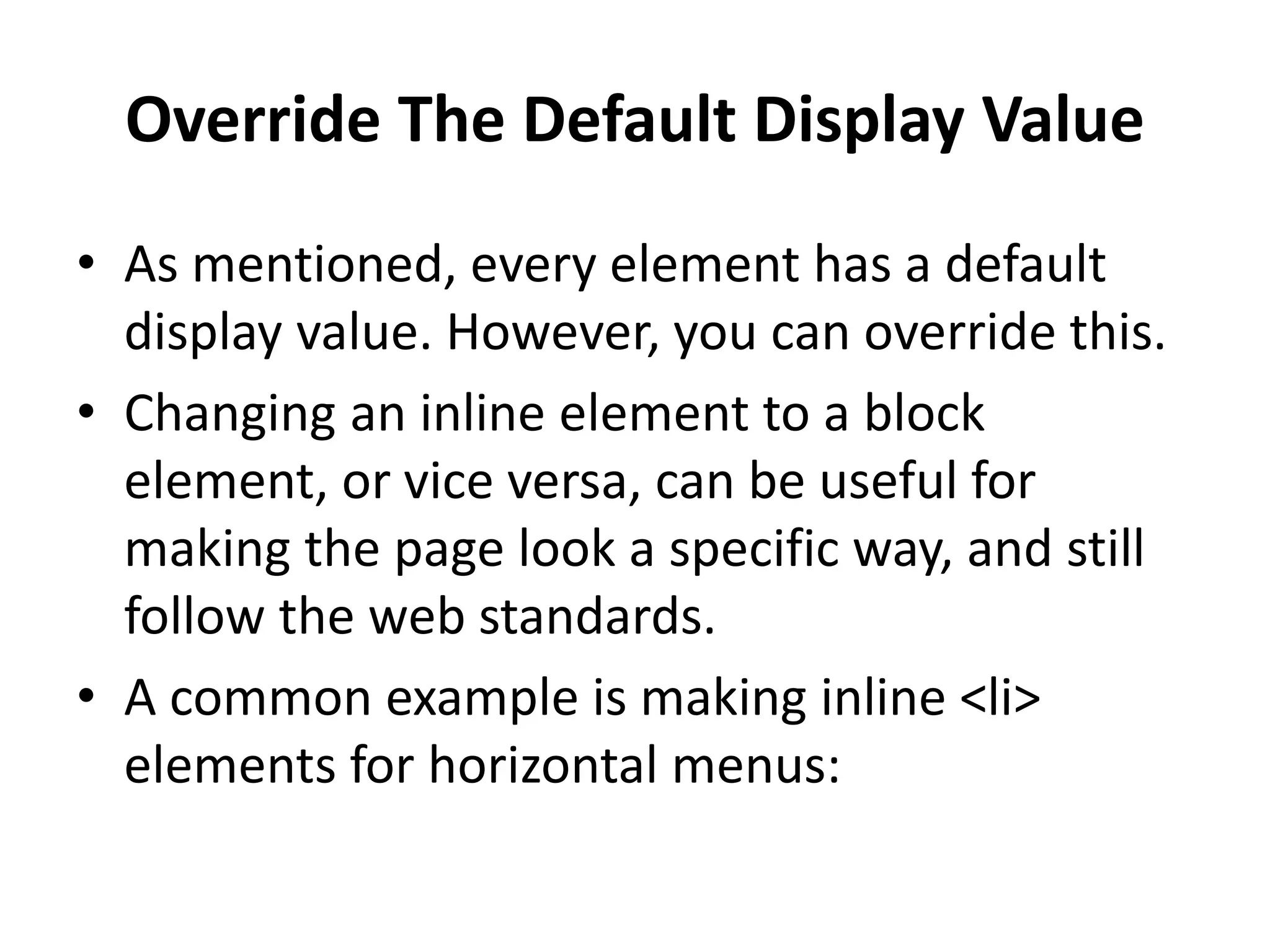 Override The Default Display Value • As mentioned, every element has a default display value. However, you can override this. • Changing an inline element to a block element, or vice versa, can be useful for making the page look a specific way, and still follow the web standards. • A common example is making inline <li> elements for horizontal menus: 