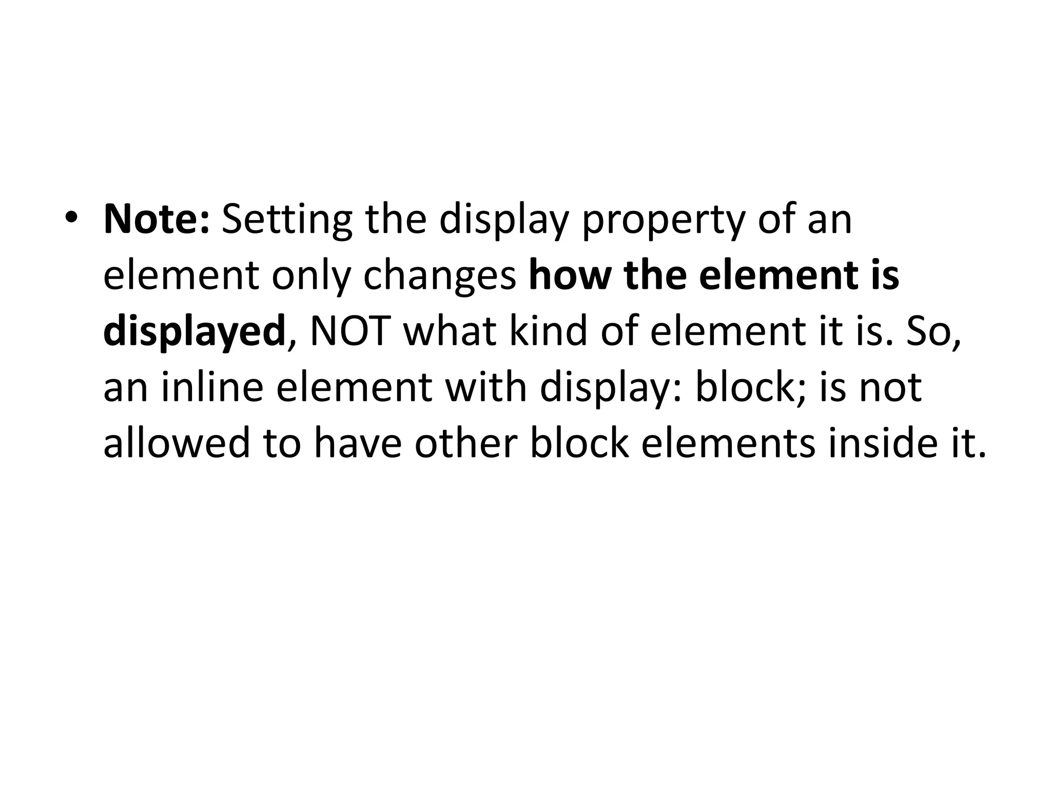 • Note: Setting the display property of an element only changes how the element is displayed, NOT what kind of element it is. So, an inline element with display: block; is not allowed to have other block elements inside it. 