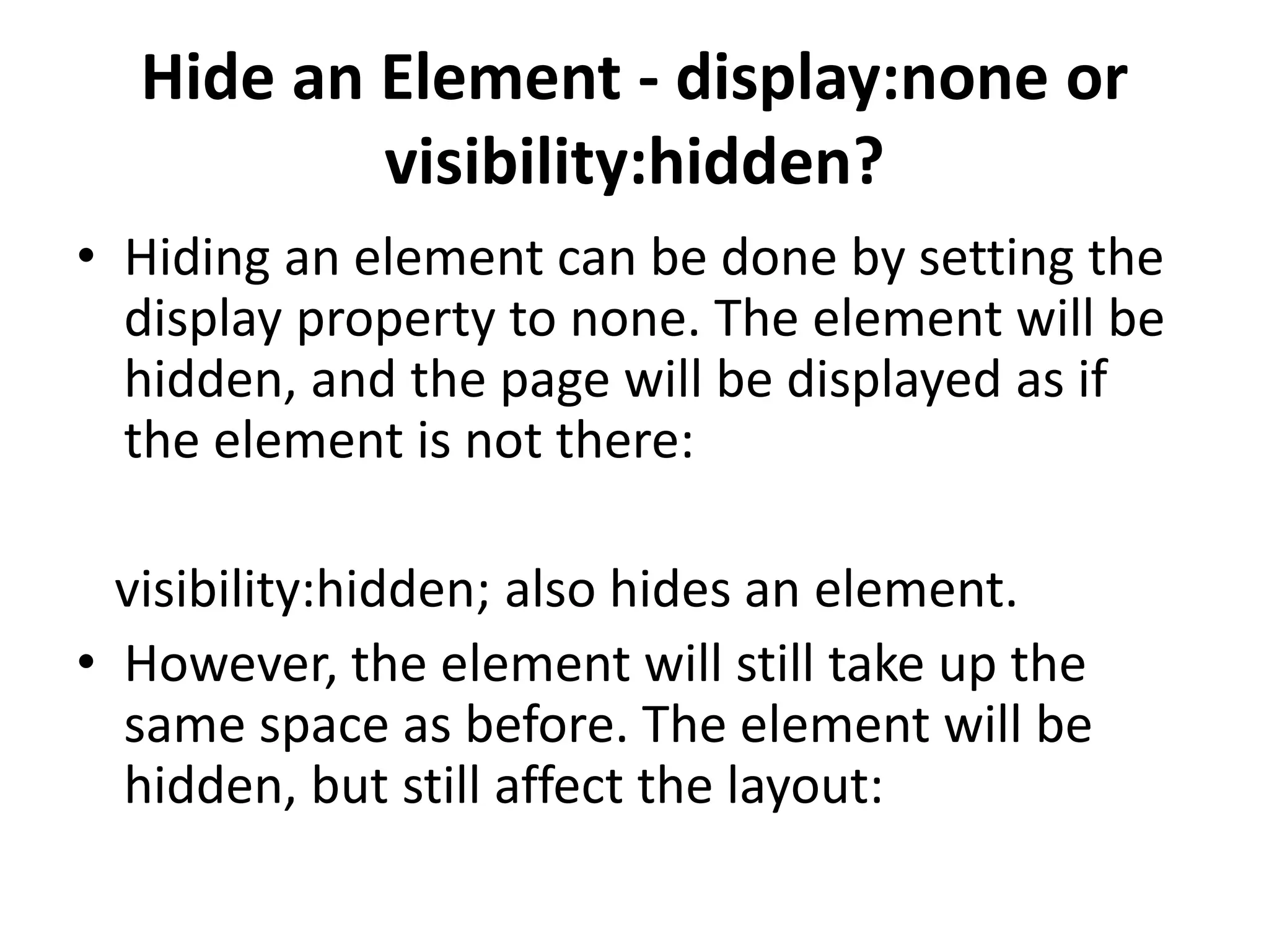 Hide an Element - display:none or visibility:hidden? • Hiding an element can be done by setting the display property to none. The element will be hidden, and the page will be displayed as if the element is not there: visibility:hidden; also hides an element. • However, the element will still take up the same space as before. The element will be hidden, but still affect the layout: 