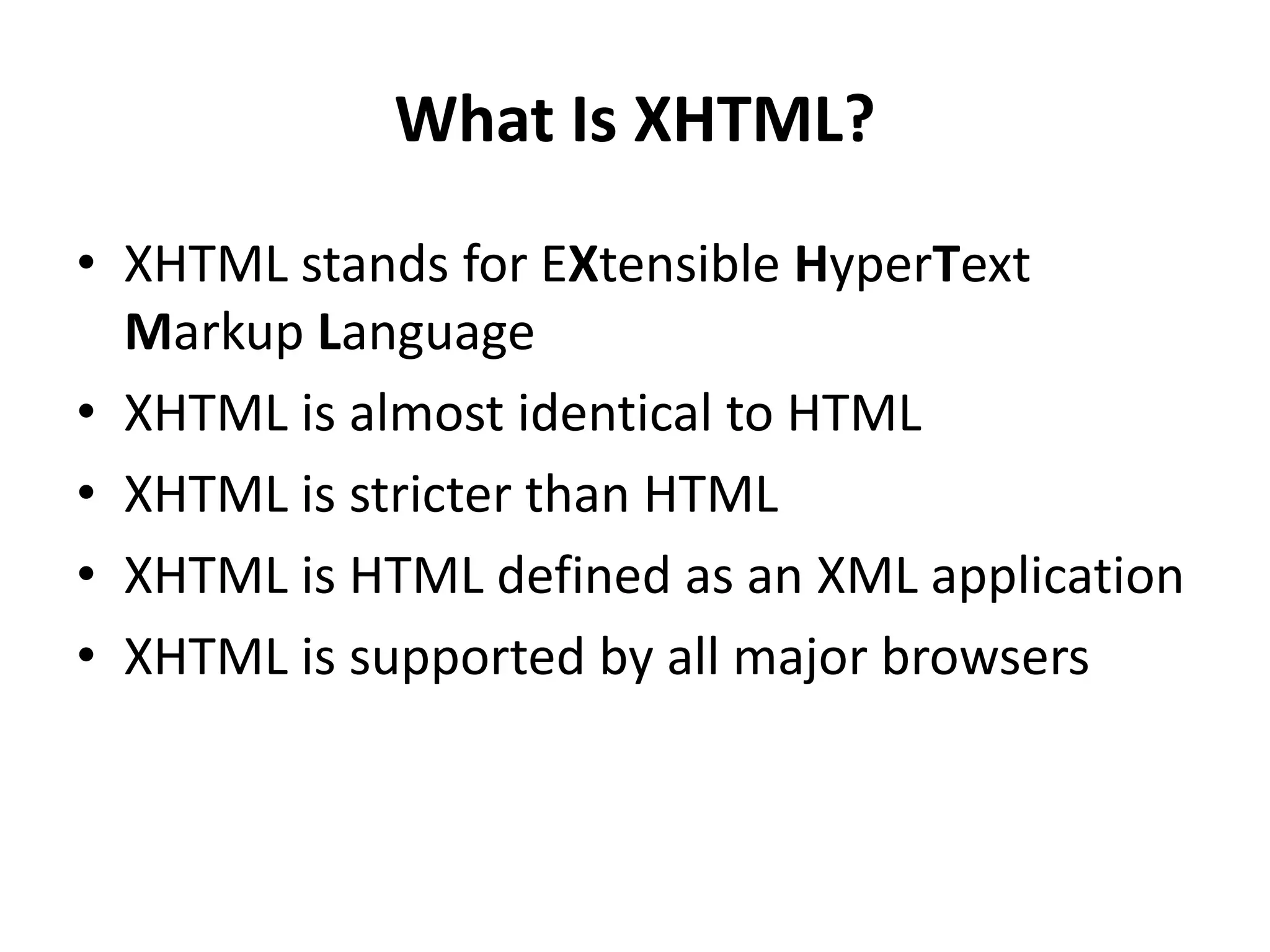What Is XHTML? • XHTML stands for EXtensible HyperText Markup Language • XHTML is almost identical to HTML • XHTML is stricter than HTML • XHTML is HTML defined as an XML application • XHTML is supported by all major browsers 