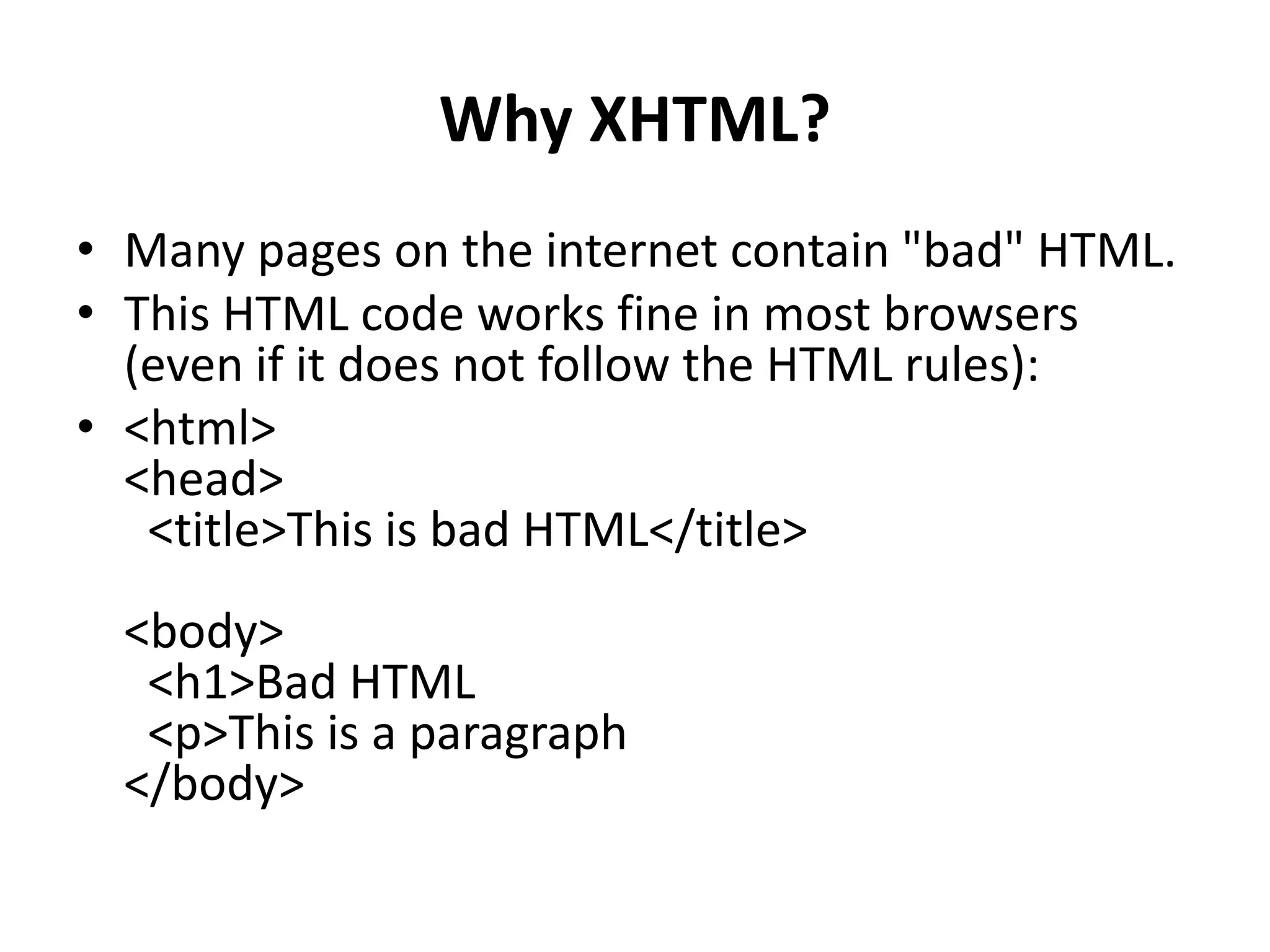 Why XHTML? • Many pages on the internet contain "bad" HTML. • This HTML code works fine in most browsers (even if it does not follow the HTML rules): • <html> <head> <title>This is bad HTML</title> <body> <h1>Bad HTML <p>This is a paragraph </body> 