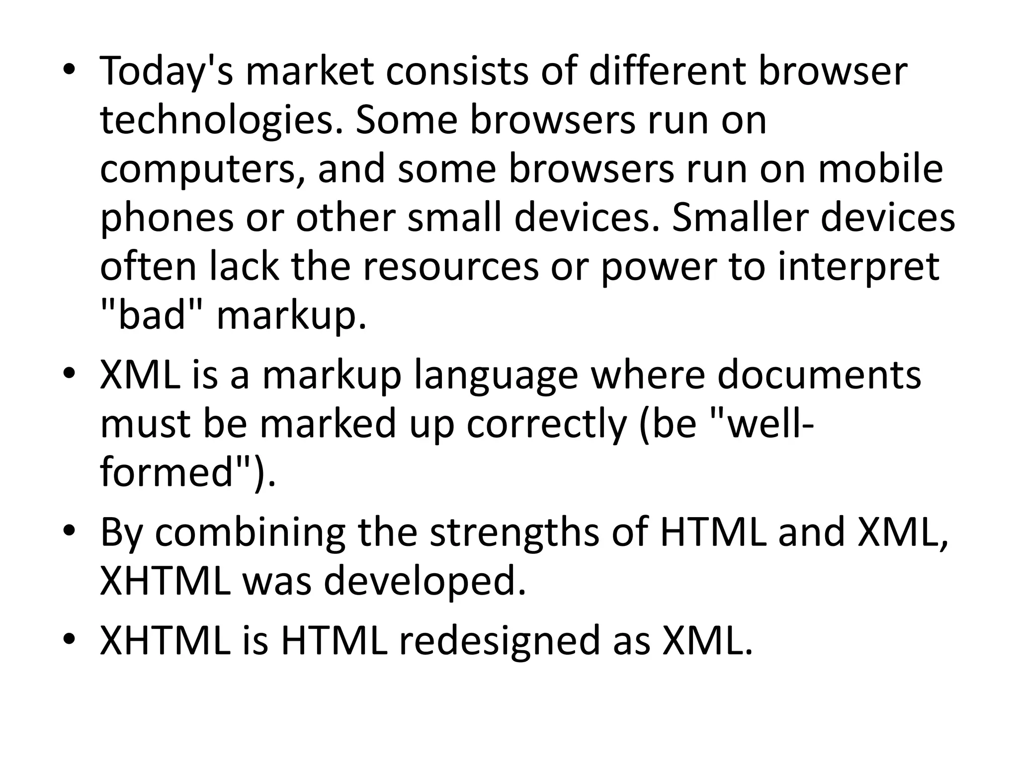• Today's market consists of different browser technologies. Some browsers run on computers, and some browsers run on mobile phones or other small devices. Smaller devices often lack the resources or power to interpret "bad" markup. • XML is a markup language where documents must be marked up correctly (be "well- formed"). • By combining the strengths of HTML and XML, XHTML was developed. • XHTML is HTML redesigned as XML. 