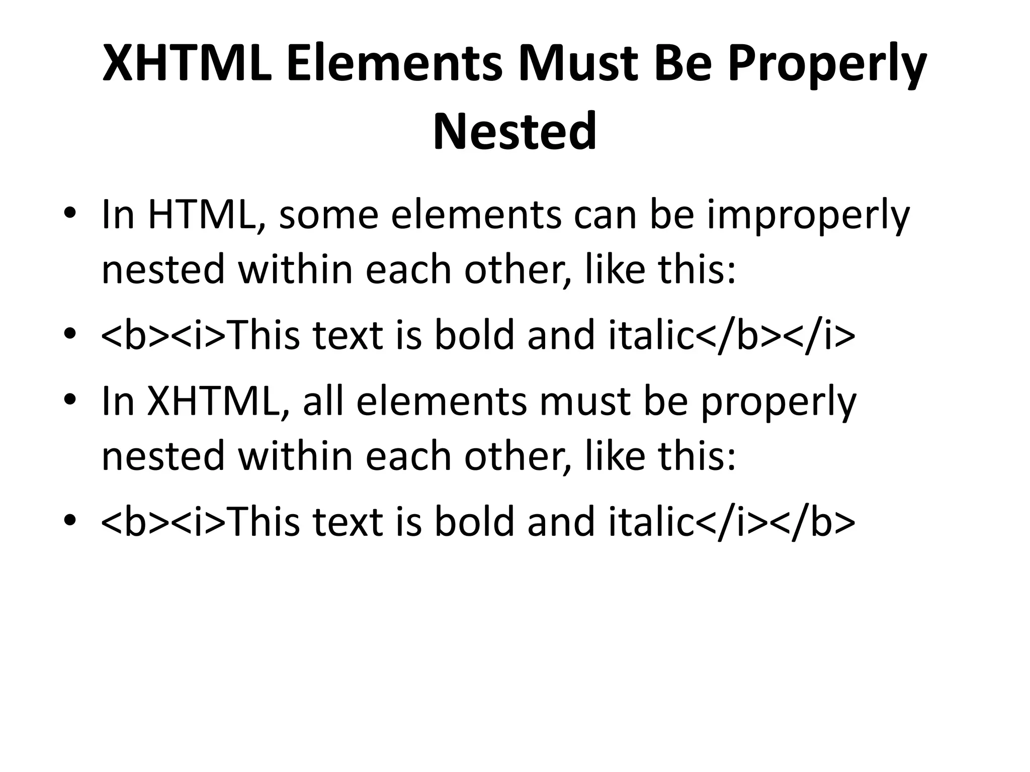 XHTML Elements Must Be Properly Nested • In HTML, some elements can be improperly nested within each other, like this: • <b><i>This text is bold and italic</b></i> • In XHTML, all elements must be properly nested within each other, like this: • <b><i>This text is bold and italic</i></b> 