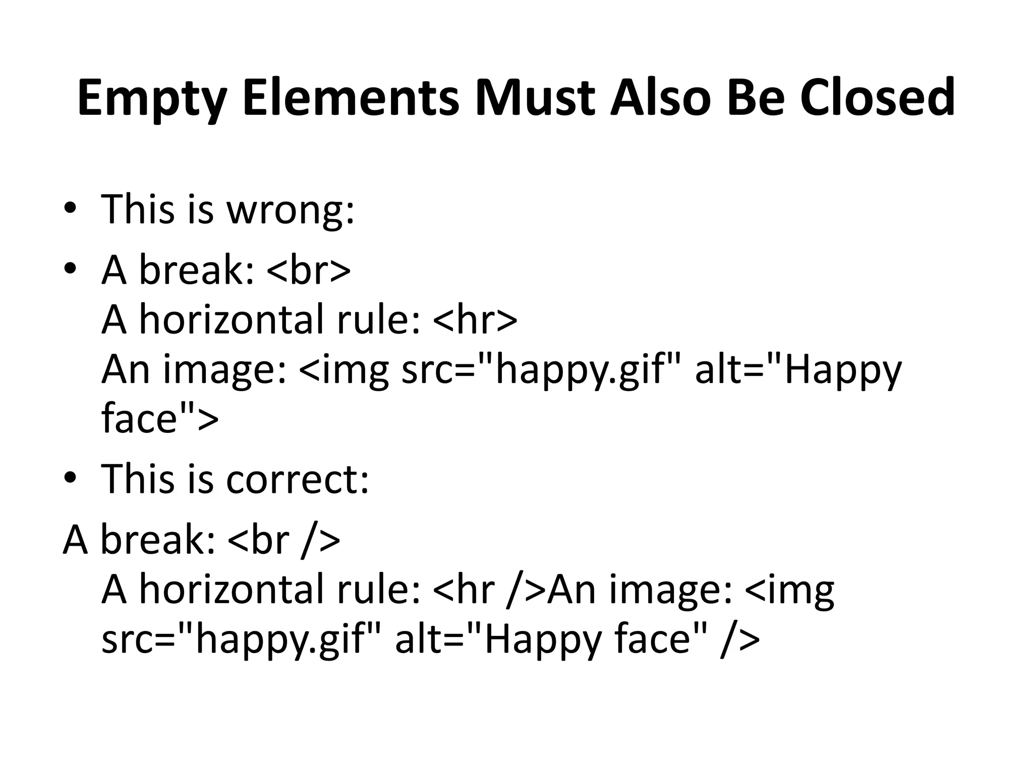 Empty Elements Must Also Be Closed • This is wrong: • A break: <br> A horizontal rule: <hr> An image: <img src="happy.gif" alt="Happy face"> • This is correct: A break: <br /> A horizontal rule: <hr />An image: <img src="happy.gif" alt="Happy face" /> 