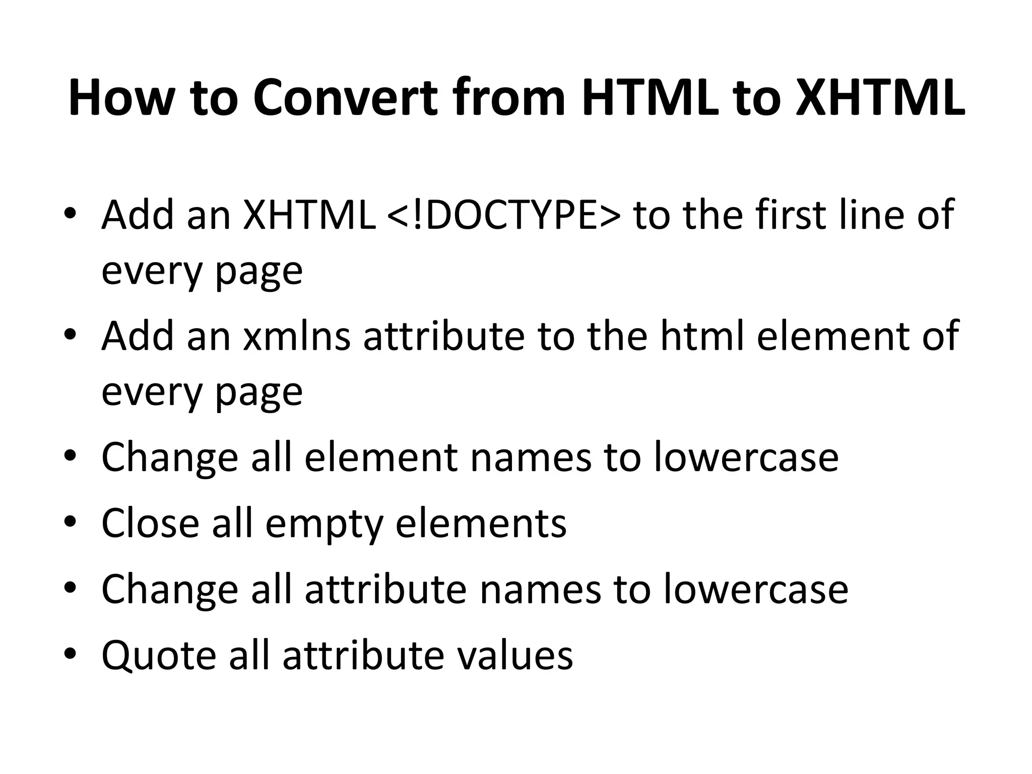 How to Convert from HTML to XHTML • Add an XHTML <!DOCTYPE> to the first line of every page • Add an xmlns attribute to the html element of every page • Change all element names to lowercase • Close all empty elements • Change all attribute names to lowercase • Quote all attribute values 