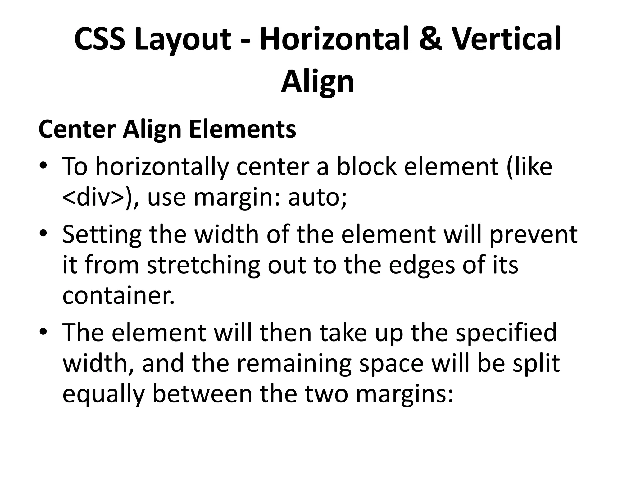 CSS Layout - Horizontal & Vertical Align Center Align Elements • To horizontally center a block element (like <div>), use margin: auto; • Setting the width of the element will prevent it from stretching out to the edges of its container. • The element will then take up the specified width, and the remaining space will be split equally between the two margins: 