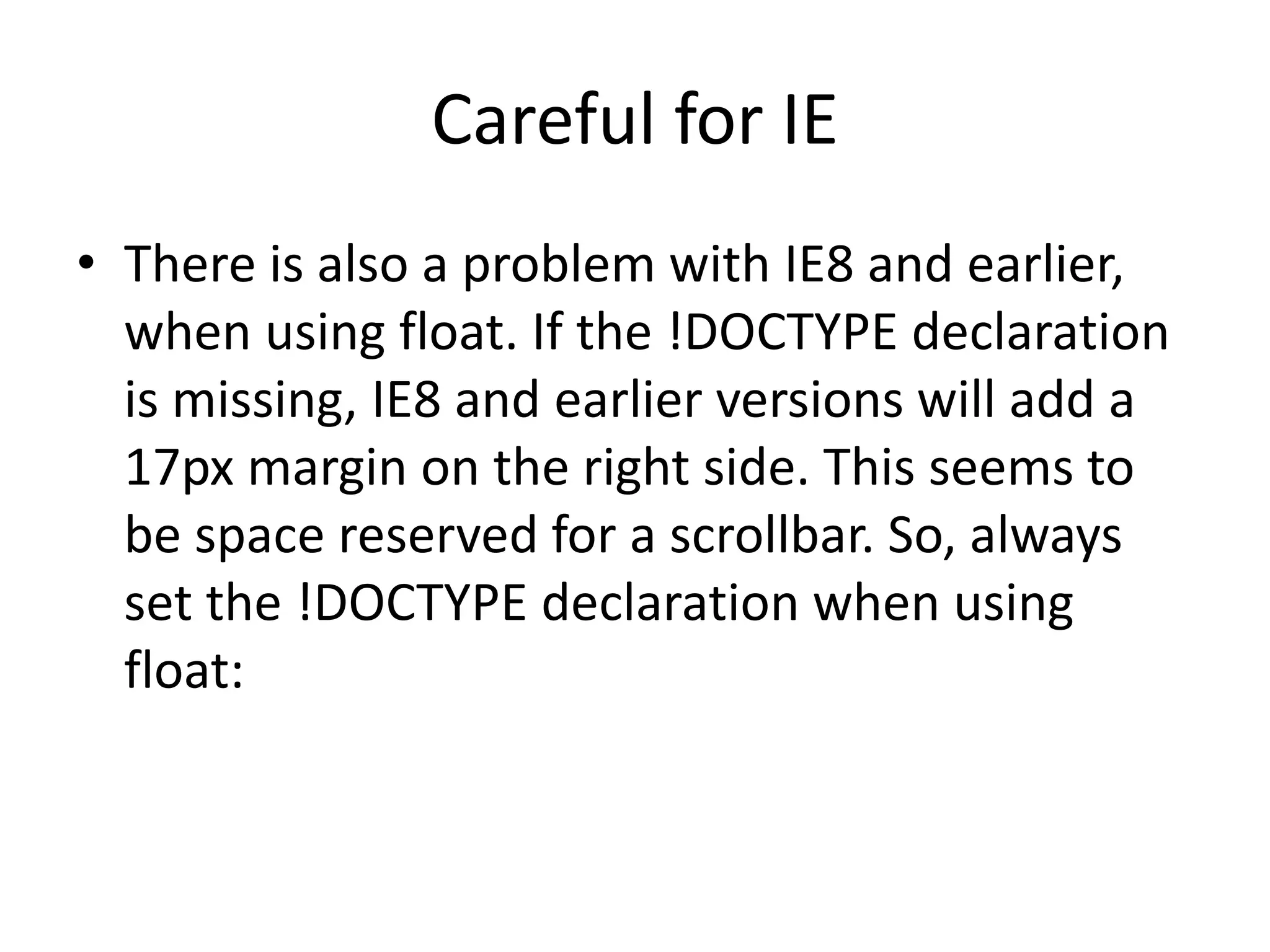Careful for IE • There is also a problem with IE8 and earlier, when using float. If the !DOCTYPE declaration is missing, IE8 and earlier versions will add a 17px margin on the right side. This seems to be space reserved for a scrollbar. So, always set the !DOCTYPE declaration when using float: 