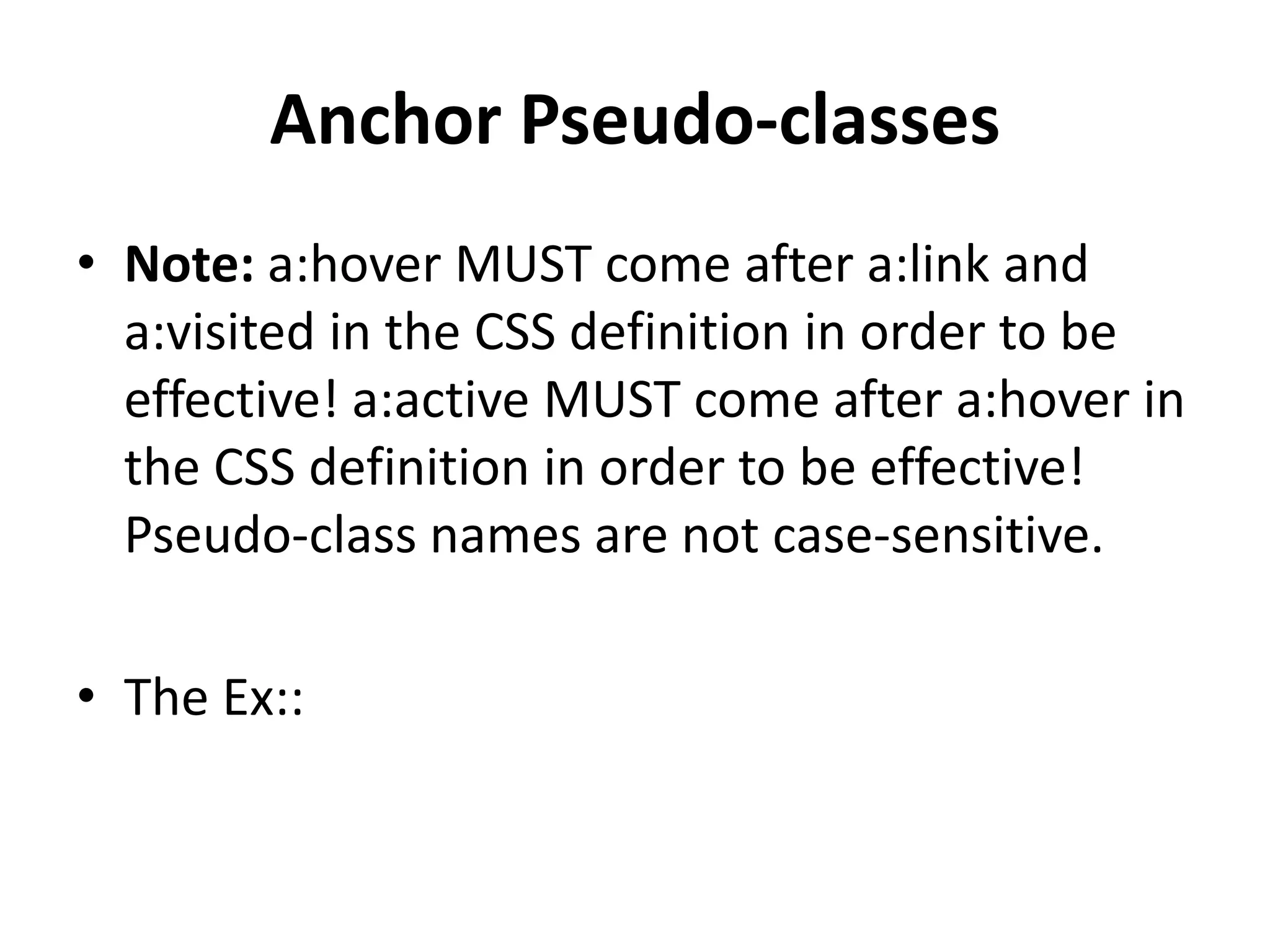 Anchor Pseudo-classes • Note: a:hover MUST come after a:link and a:visited in the CSS definition in order to be effective! a:active MUST come after a:hover in the CSS definition in order to be effective! Pseudo-class names are not case-sensitive. • The Ex:: 