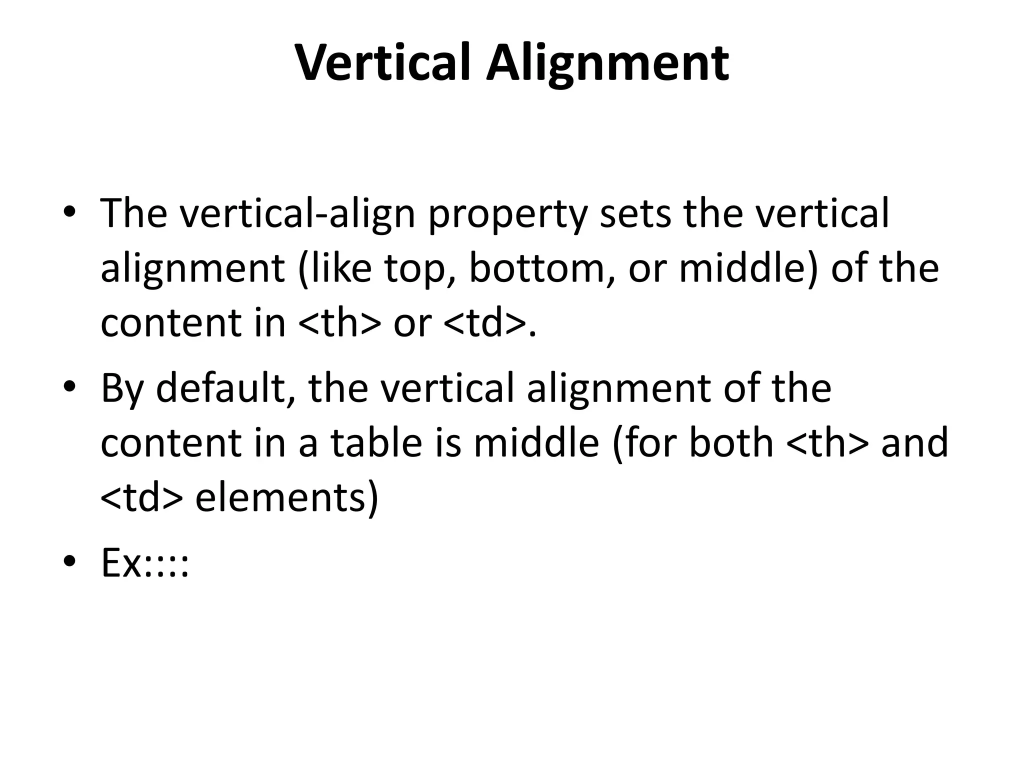 Vertical Alignment • The vertical-align property sets the vertical alignment (like top, bottom, or middle) of the content in <th> or <td>. • By default, the vertical alignment of the content in a table is middle (for both <th> and <td> elements) • Ex:::: 