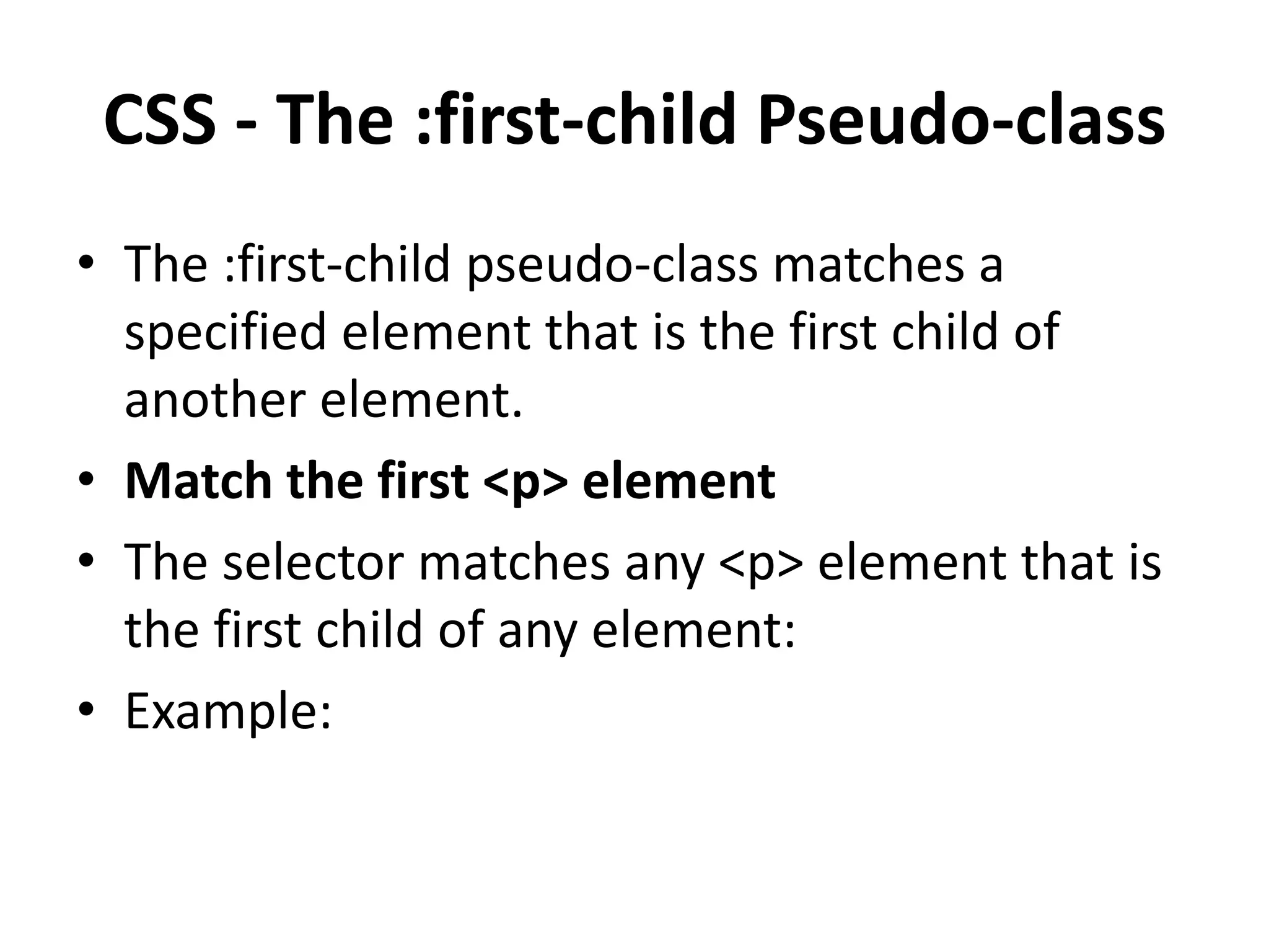 CSS - The :first-child Pseudo-class • The :first-child pseudo-class matches a specified element that is the first child of another element. • Match the first <p> element • The selector matches any <p> element that is the first child of any element: • Example: 