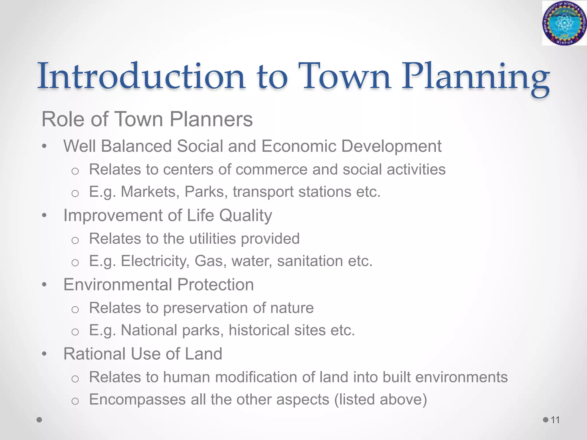 Introduction to Town Planning
Role of Town Planners
• Well Balanced Social and Economic Development
o Relates to centers of commerce and social activities
o E.g. Markets, Parks, transport stations etc.
• Improvement of Life Quality
o Relates to the utilities provided
o E.g. Electricity, Gas, water, sanitation etc.
• Environmental Protection
o Relates to preservation of nature
o E.g. National parks, historical sites etc.
• Rational Use of Land
o Relates to human modification of land into built environments
o Encompasses all the other aspects (listed above)
11
 
