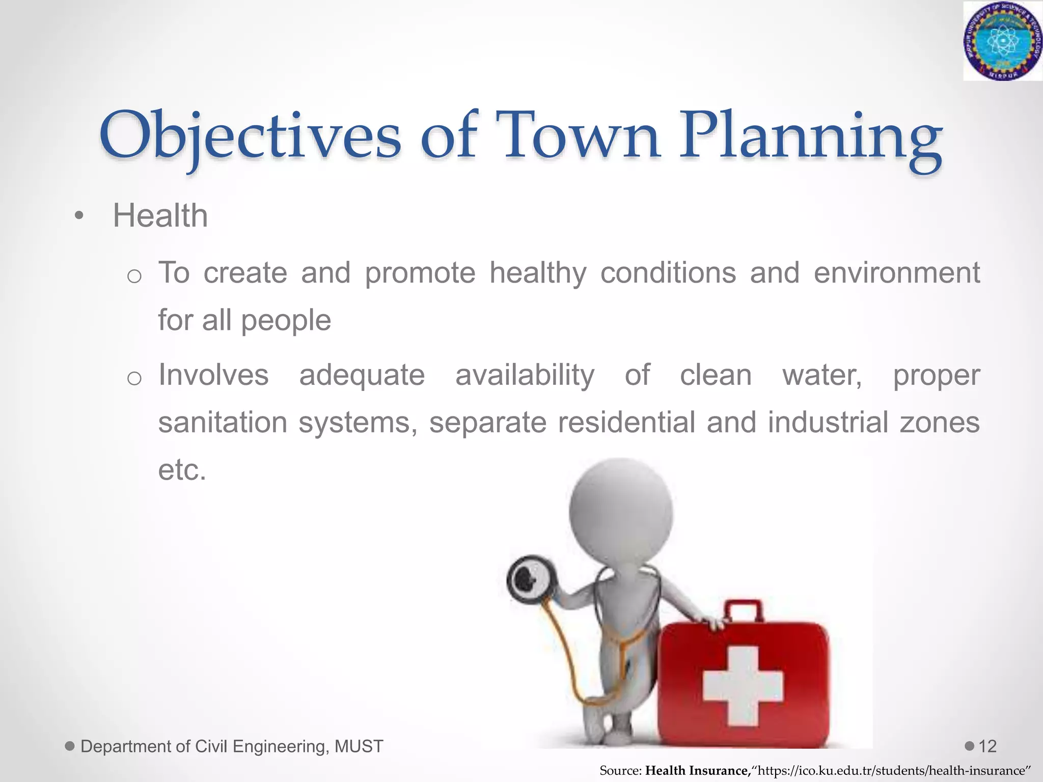Objectives of Town Planning
• Health
o To create and promote healthy conditions and environment
for all people
o Involves adequate availability of clean water, proper
sanitation systems, separate residential and industrial zones
etc.
Department of Civil Engineering, MUST 12
Source: Health Insurance,“https://ico.ku.edu.tr/students/health-insurance”
 