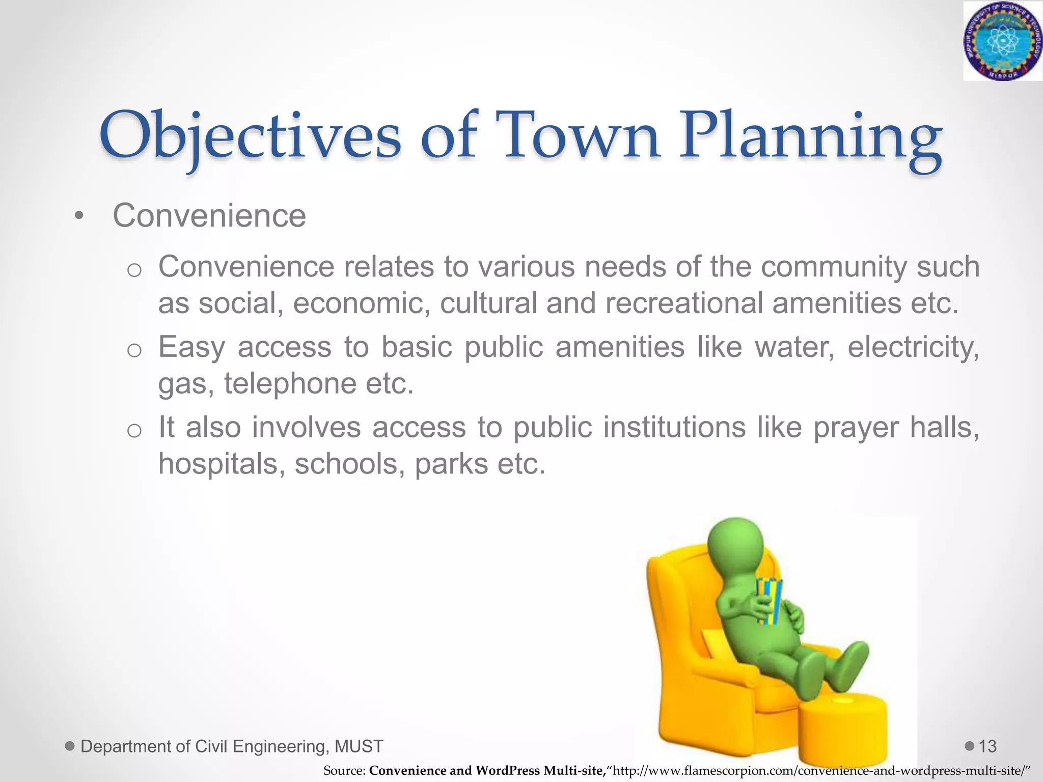 Objectives of Town Planning
• Convenience
o Convenience relates to various needs of the community such
as social, economic, cultural and recreational amenities etc.
o Easy access to basic public amenities like water, electricity,
gas, telephone etc.
o It also involves access to public institutions like prayer halls,
hospitals, schools, parks etc.
Department of Civil Engineering, MUST 13
Source: Convenience and WordPress Multi-site,“http://www.flamescorpion.com/convenience-and-wordpress-multi-site/”
 