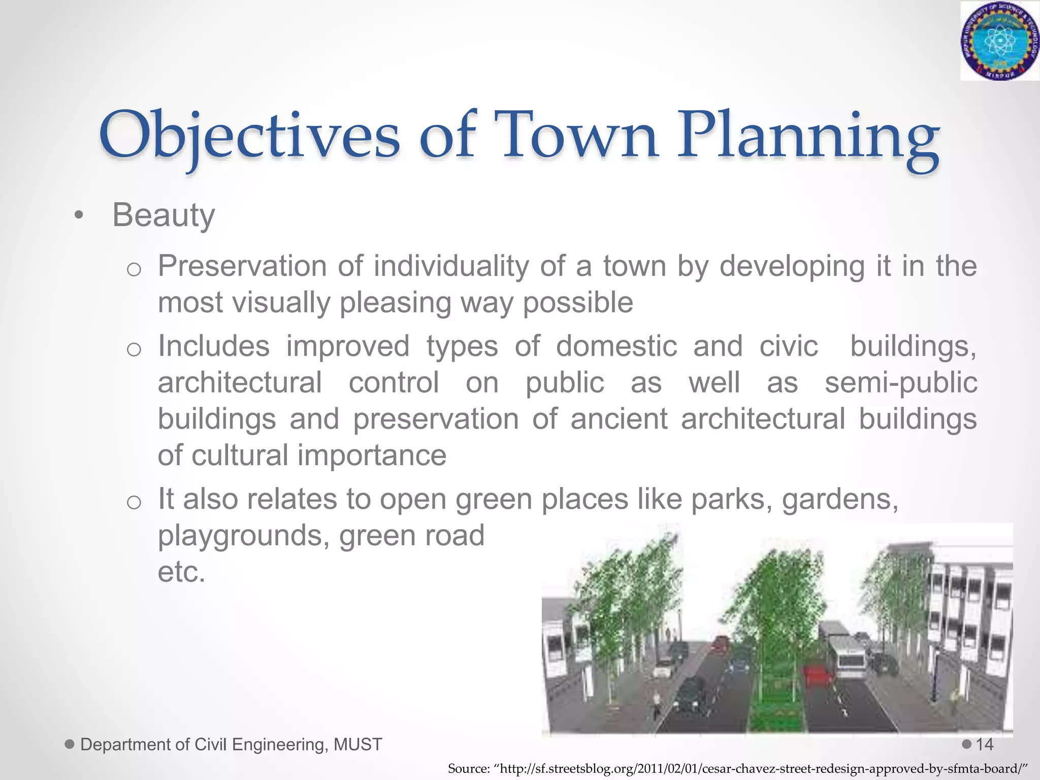 Objectives of Town Planning
• Beauty
o Preservation of individuality of a town by developing it in the
most visually pleasing way possible
o Includes improved types of domestic and civic buildings,
architectural control on public as well as semi-public
buildings and preservation of ancient architectural buildings
of cultural importance
o It also relates to open green places like parks, gardens,
playgrounds, green road medians
etc.
Department of Civil Engineering, MUST 14
Source: “http://sf.streetsblog.org/2011/02/01/cesar-chavez-street-redesign-approved-by-sfmta-board/”
 