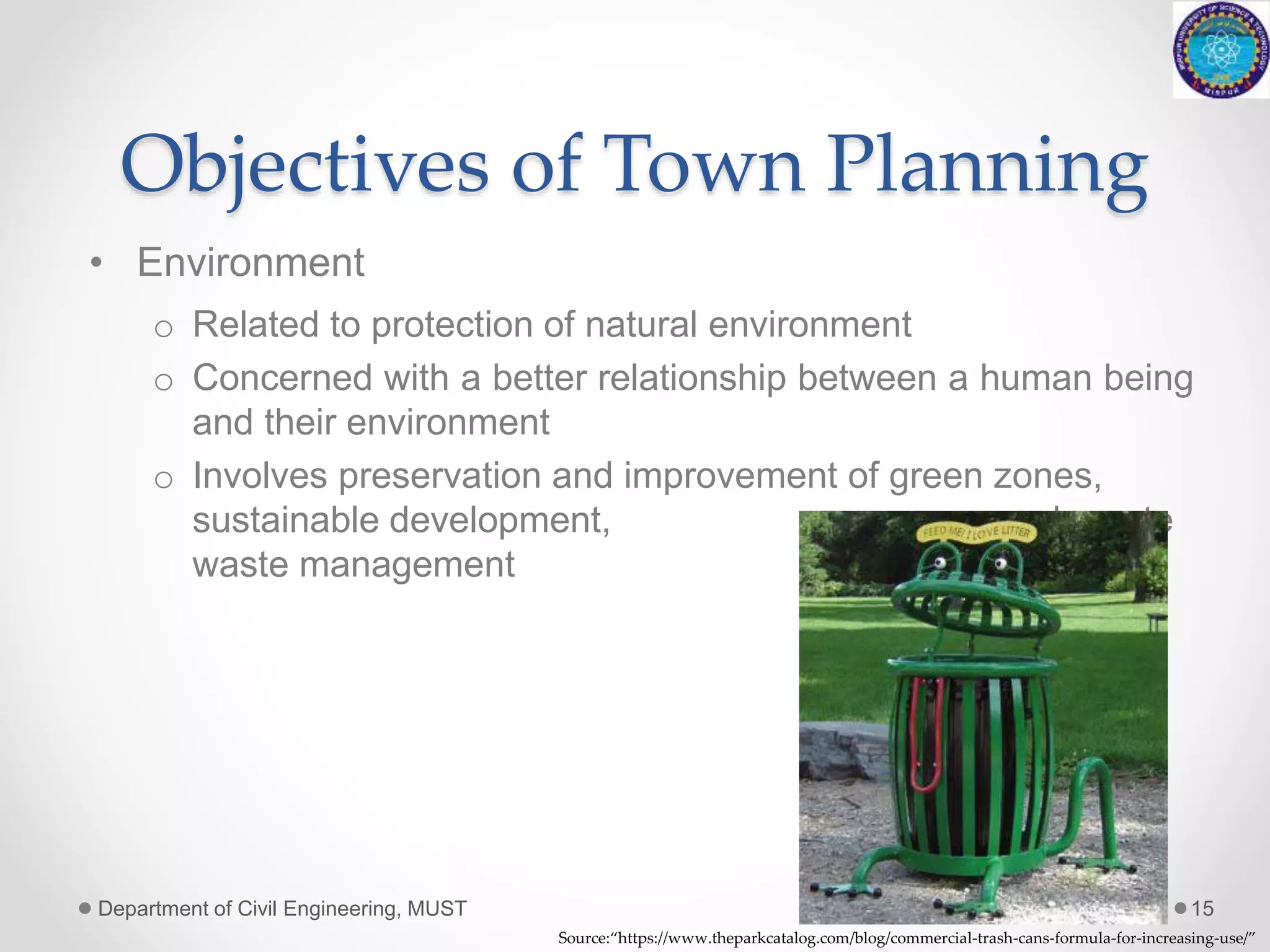 Objectives of Town Planning
• Environment
o Related to protection of natural environment
o Concerned with a better relationship between a human being
and their environment
o Involves preservation and improvement of green zones,
sustainable development, adequate
waste management system etc.
Department of Civil Engineering, MUST 15
Source:“https://www.theparkcatalog.com/blog/commercial-trash-cans-formula-for-increasing-use/”
 